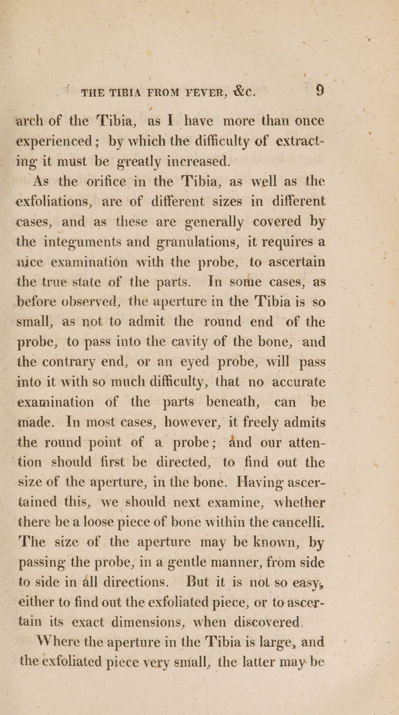 \ / 1 arch of the Tibia, as I have more than once experienced; by which the difficulty of extract- ing it must be greatly increased. As the orifice in the Tibia, as well as the exfoliations, are of different sizes in different cases, and as these are generally covered by the integuments and granulations, it requires a nice examination with the probe, to ascertain the true state of the parts. In some cases, as before observed, the aperture in the Tibia is so small, as not to admit the round end of the probe, to pass into the cavity of the bone, and the contrary end, or an eyed probe, will pass into it with so much difficulty, that no accurate examination of the parts beneath, can be made. In most cases, how ever, it freely admits the round point of a probe; find our atten¬ tion should first be directed, to find out the size of the aperture, in the bone. Having ascer¬ tained this, we should next examine, whether there be a loose piece of bone w ithin the cancelli. The size of the aperture may be known, by passing the probe, in a gentle manner, from side to side in all directions. But it is not so easy^ either to find out the exfoliated piece, or to ascer¬ tain its exact dimensions, when discovered. Where the aperture in the Tibia is large, and the exfoliated piece very small, the latter may be