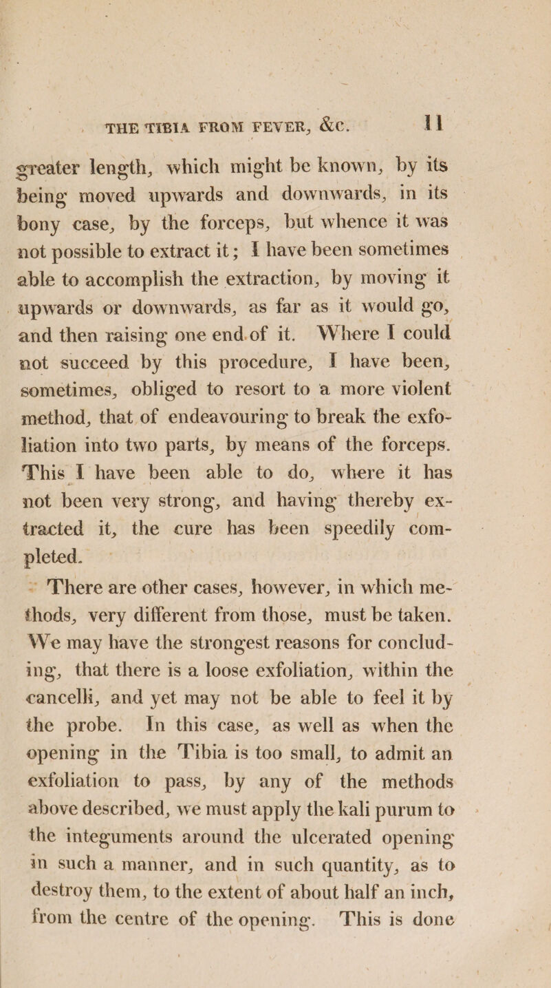 greater length, which might be know n, by its being moved upwards and downwards, in its bony ease, by the forceps, but whence it was not possible to extract it; I have been sometimes able to accomplish the extraction, by moving it upwards or downwards, as far as it would go, and then raising one end of it. Where I could not succeed by this procedure, 1 have been, sometimes, obliged to resort to a more violent method, that of endeavouring to break the exfo¬ liation into two parts, by means of the forceps. This I have been able to do, where it has not been very strong, and having thereby ex¬ tracted it, the cure has been speedily com¬ pleted. There are other cases, however, in which me¬ thods, very different from those, must be taken. We may have the strongest reasons for conclud¬ ing, that there is a loose exfoliation, within the cancelli, and yet may not be able to feel it by the probe. In this case, as well as when the opening in the Tibia is too small, to admit an exfoliation to pass, by any of the methods above described, we must apply the kali purum to the integuments around the ulcerated opening in such a manner, and in such quantity, as to destroy them, to the extent of about half an inch, from the centre of the opening. This is done