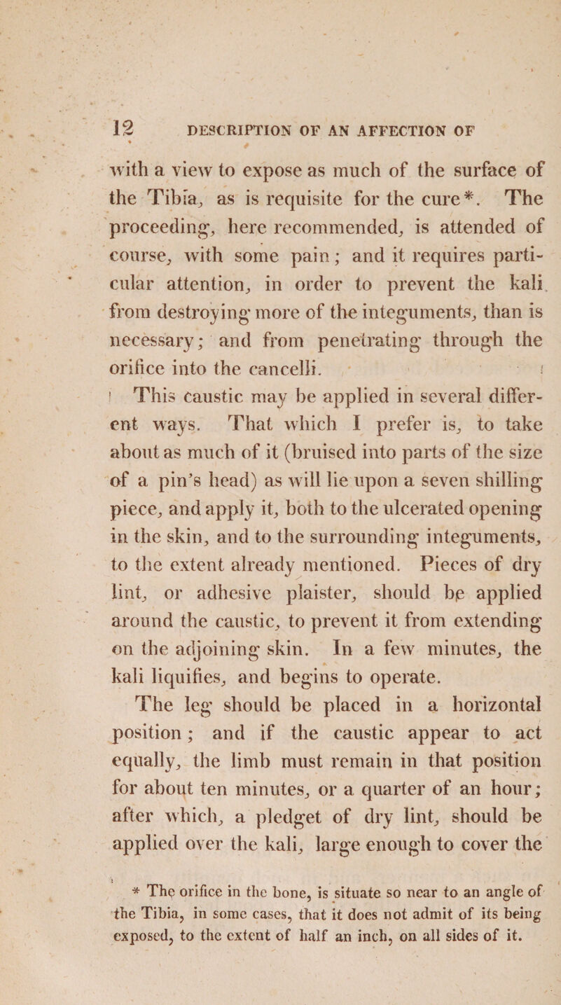 • / with a view to expose as much of the surface of the Tibia, as is requisite for the cure*. The proceeding*, here recommended, is attended of course, with some pain; and it requires parti¬ cular attention, in order to prevent the kali from destroying* more of the integuments, than is necessary; and from penetrating through the or dice into the can cell i. » ' This caustic may be applied in several differ¬ ent ways. That which I prefer is, to take about as much of it (bruised into parts of the size of a pin's head) as will lie upon a seven shilling piece, and apply it, both to the ulcerated opening in the skin, and to the surrounding integuments, to the extent already mentioned. Pieces of dry lint, or adhesive plaister, should bje applied around the caustic, to prevent it from extending on the adjoining skin. In a few minutes, the kali liquifies, and begins to operate. The leg should be placed in a horizontal position; and if the caustic appear to act equally, the limb must remain in that position for about ten minutes, or a quarter of an hour; after which, a pledget of dry lint, should be applied over the kali, large enough to cover the * The orifice in the bone, is situate so near to an angle of the Tibia, in some cases, that it does not admit of its being exposed, to the extent of half an inch, on all sides of it.