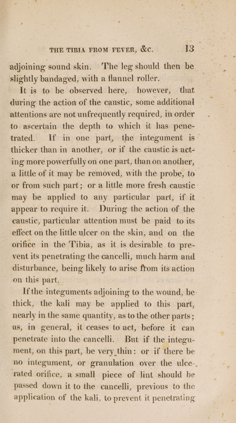 adjoining sound skin. The leg should then be slightly bandaged, with a flannel roller. It is to be observed here, however, that during the action of the caustic, some additional attentions are not unfrequently required, in order to ascertain the depth to which it has pene¬ trated. If in one part, the integument is thicker than in another, or if the caustic is act¬ ing more powerfully on one part, than on another, a little of it may be removed, with the probe, to or from such part; or a little more fresh caustic may be applied to any particular part, if it appear to require it. During the action of the caustic, particular attention must be paid to its effect on the little ulcer on the skin, and on the * \ orifice in the Tibia, as it is desirable to pre¬ vent its penetrating the cancelli, much harm and disturbance, being likely to arise from its action on this part. ; > *. If the integuments ad joining to the wound, be thick, the kali may be applied to this part, nearly in the same quantity, as to the other parts; as, in general, it ceases to act, before it can penetrate into the cancelli. But if the integu¬ ment, on this part, be very thin: or if there be no integument, or granulation over the ulce*. rated orifice, a small piece of lint should be passed down it to the cancelli, previous to the application of the kali, to prevent it penetrating