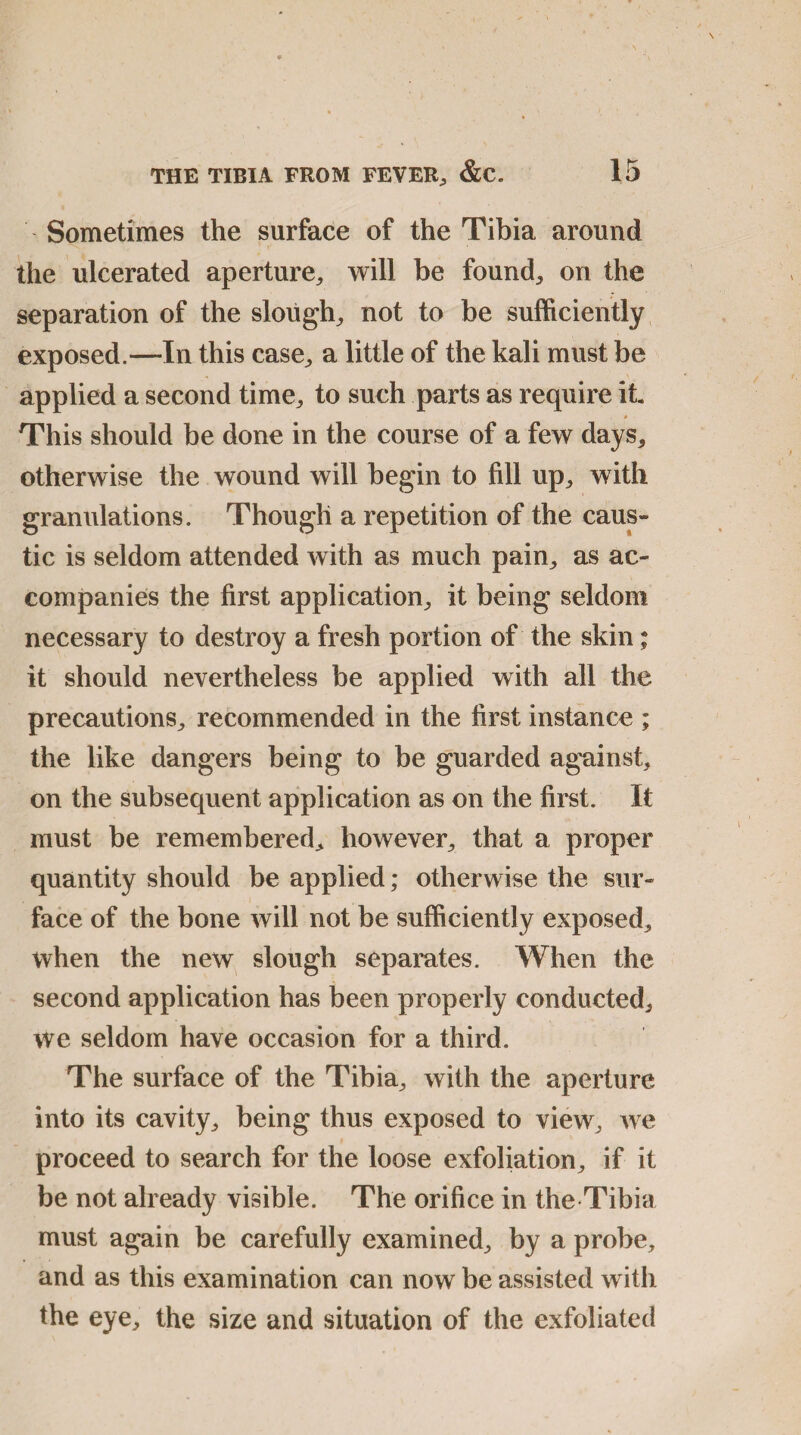 Sometimes the surface of the Tibia around the ulcerated aperture, will be found, on the separation of the slough, not to be sufficiently exposed.—In this case, a little of the kali must be applied a second time, to such parts as require it $ This should be done in the course of a few days, otherwise the wound will begin to fill up, with granulations. Though a repetition of the caus¬ tic is seldom attended with as much pain, as ac¬ companies the first application, it being seldom necessary to destroy a fresh portion of the skin; it should nevertheless be applied with all the precautions, recommended in the first instance ; the like dangers being to be guarded against, on the subsequent application as on the first. It must be remembered, however, that a proper quantity should be applied; otherwise the sur¬ face of the bone will not be sufficiently exposed, when the new slough separates. When the second application has been properly conducted, we seldom have occasion for a third. The surface of the Tibia, with the aperture into its cavity, being thus exposed to view, we proceed to search for the loose exfoliation, if it be not already visible. The orifice in the Tibia must again be carefully examined, by a probe, and as this examination can now be assisted with the eye, the size and situation of the exfoliated