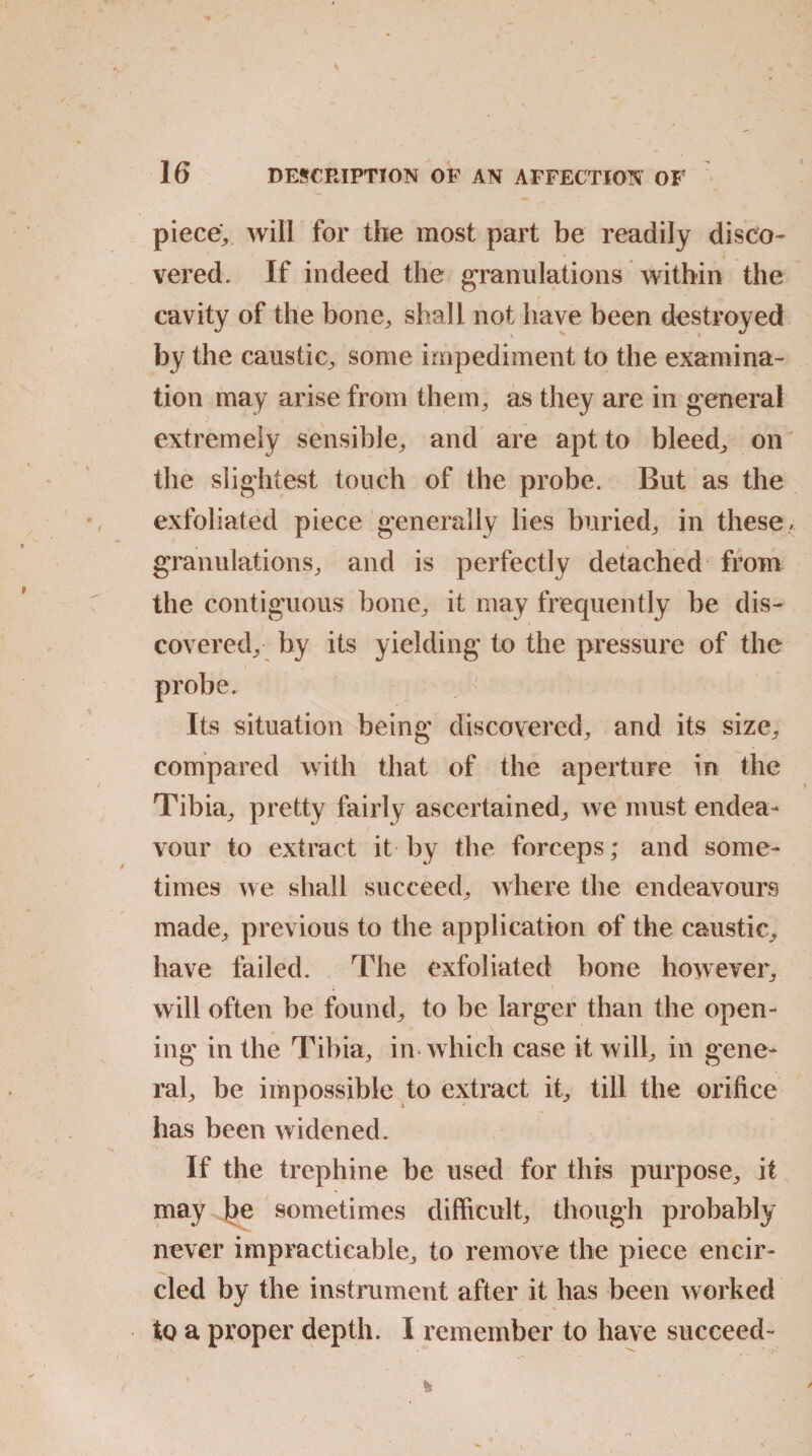 piece; will for the most part be readily disco- vered. If indeed the granulations within the cavity of the bone, shall not have been destroyed by the caustic, some impediment to the examina¬ tion may arise from them, as they are in general extremely sensible, and are apt to bleed, on the slightest touch of the probe. But as the exfoliated piece generally lies buried, in these, granulations, and is perfectly detached from the contiguous bone, it may frequently be dis¬ covered, by its yielding to the pressure of the probe. Its situation being discovered, and its size, compared with that of the aperture in the Tibia, pretty fairly ascertained, we must endea¬ vour to extract it by the forceps; and some¬ times we shall succeed, where the endeavours made, previous to the application of the caustic, have failed. The exfoliated bone however, will often be found, to be larger than the open¬ ing in the Tibia, in which case it will, in gene¬ ral, be impossible to extract it, till the orifice has been widened. If the trephine be used for this purpose, it may be sometimes difficult, though probably never impracticable, to remove the piece encir¬ cled by the instrument after it has been worked to a proper depth. I remember to have succeed-