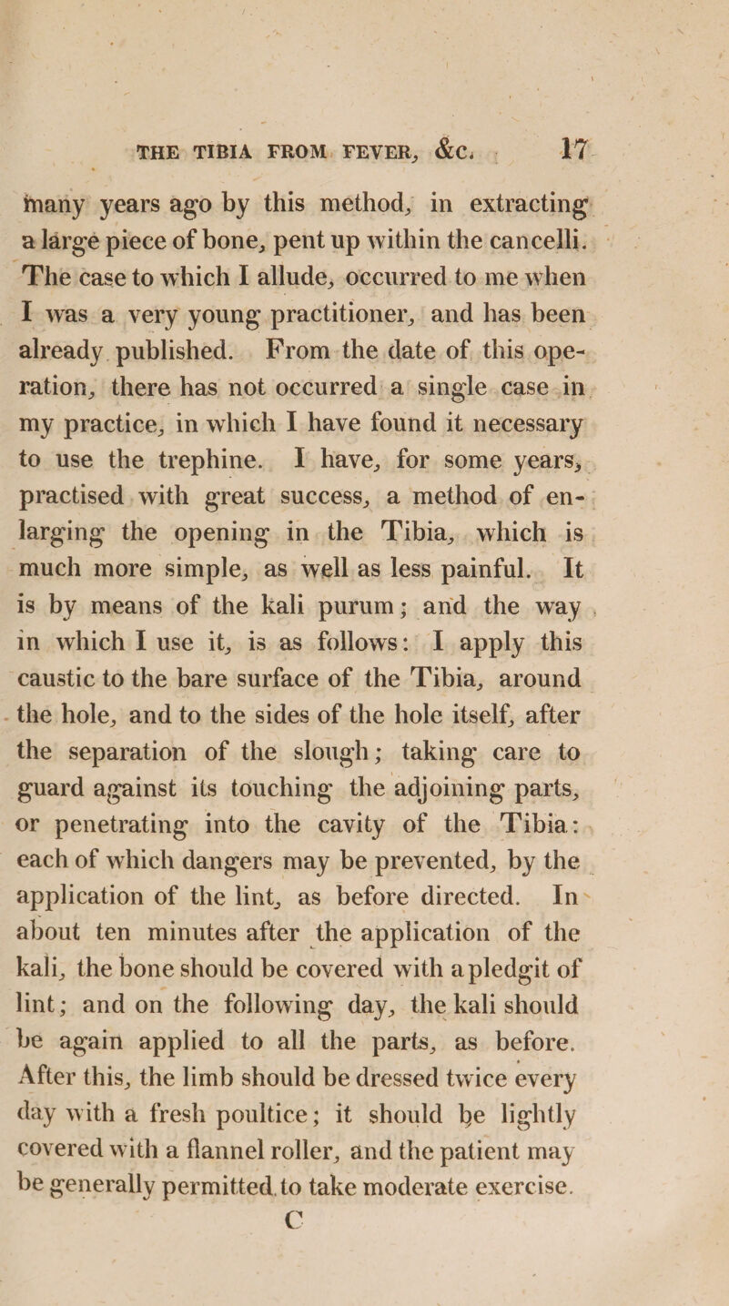 jmany years ago by this method, in extracting a large piece of bone., pent up within the cancelli. The case to which I allude, occurred to me when I was a very young practitioner, and has been already published. Prom the date of this ope¬ ration,, there has not occurred a single case in my practice, in which I have found it necessary to use the trephine. I have, for some years* practised with great success, a method of en¬ larging the opening in the Tibia, which is much more simple, as well as less painful. It is by means of the kali purum; and the way in which I use it, is as follows: I apply this caustic to the bare surface of the Tibia, around the hole, and to the sides of the hole itself, after the separation of the slough; taking care to guard against its touching the adjoining parts, or penetrating into the cavity of the Tibia: each of which dangers may be prevented, by the application of the lint, as before directed. In about ten minutes after the application of the kali, the bone should be covered with apledgit of lint; and on the following day, the kali should be again applied to all the parts, as before. After this, the limb should be dressed twice every day with a fresh poultice; it should l^e lightly covered with a flannel roller, and the patient may be generally permitted, to take moderate exercise. C