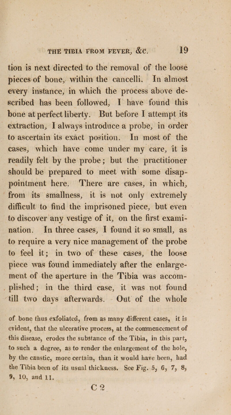tion is next directed to the removal of the loose pieces of bone, within the cancelli. In almost every instance, in which the process above de¬ scribed has been followed, I have found this bone at perfect liberty. But before I attempt its extraction, I always introduce a probe, in order to ascertain its exact position. In most of the cases, which have come under my care, it is readily felt by the probe; but the practitioner should be prepared to meet with some disap¬ pointment here. There are cases, in which, from its smallness, it is not only extremely difficult to find the imprisoned piece, but even to discover any vestige of it, on the first exami¬ nation. In three cases, I found it so small, as to require a very nice management of the probe to feel it; in two of these cases, the loose piece was found immediately after the enlarge¬ ment of the aperture in the Tibia was accom¬ plished; in the third case, it was not found till two days afterwards. Out of the whole of bone thus exfoliated, from as many different cases, it is evident, that the ulcerative process, at the commencement of this disease, erodes the substance of the Tibia, in this part, to such a degree, as to render the enlargement of the hole, by the caustic, more certain, than it would have been, had the Tibia been of its usual thickness. See Fig. 5, 6, 7, 8, 9, 10, and II. C2 \