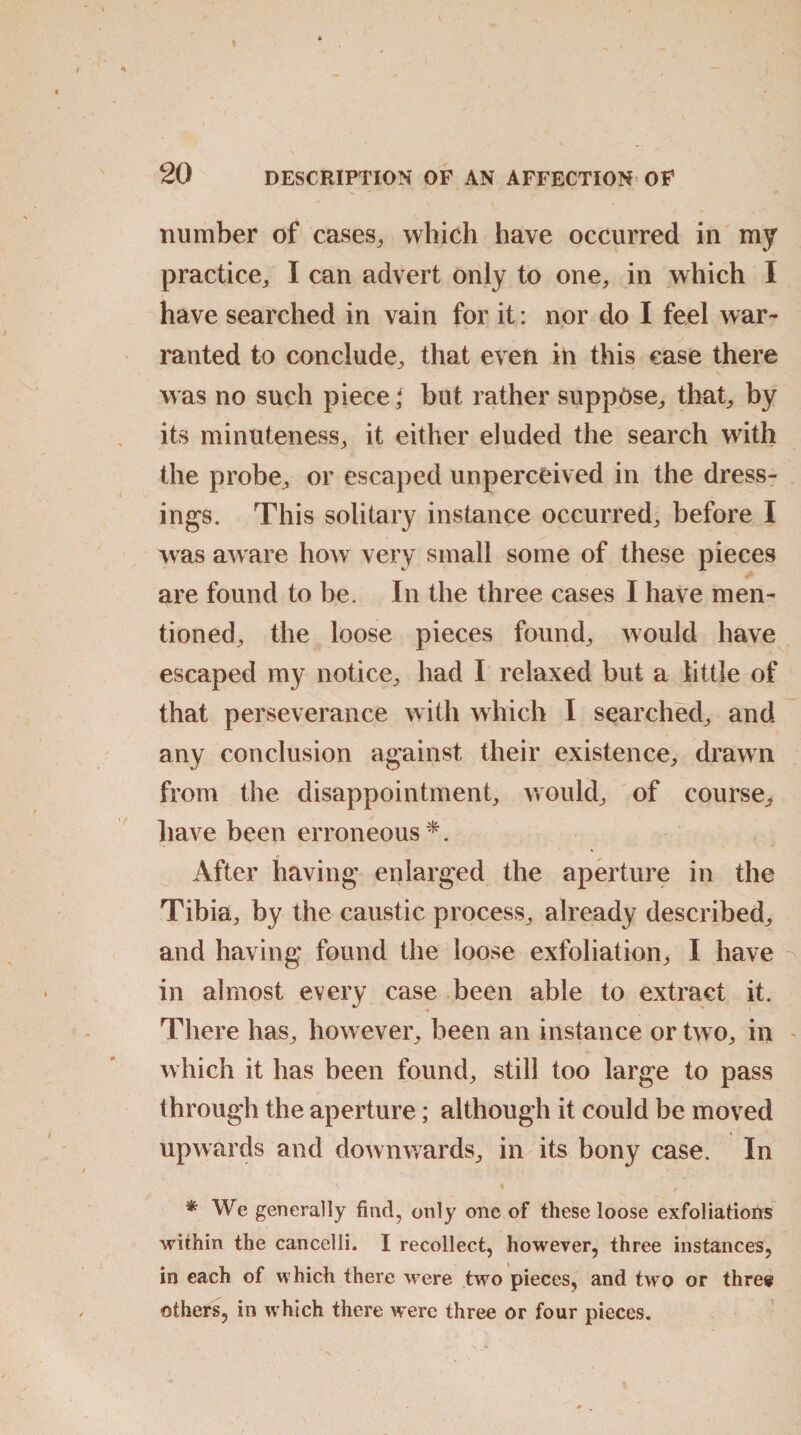 number of cases,, which have occurred in my practice, I can advert only to one, in which I have searched in vain for it: nor do I feel war¬ ranted to conclude, that even in this ease there was no such piece; but rather suppose, that, by its minuteness, it either eluded the search with the probe, or escaped unperceived in the dress¬ ings. This solitary instance occurred, before I was aware how very small some of these pieces are found to be. In the three cases I have men¬ tioned, the loose pieces found, would have escaped my notice, had I relaxed but a little of that perseverance with which I searched, and any conclusion against their existence, drawn from the disappointment, would, of course, have been erroneous*. After having enlarged the aperture in the Tibia, by the caustic process, already described, and having found the loose exfoliation, I have in almost every case been able to extract it. There has, however, been an instance or two, in which it has been found, still too large to pass through the aperture; although it could be moved upwards and downwards, in its bony case. In * We generally find, only one of these loose exfoliations within the cancelli. I recollect, however, three instances, in each of which there were two pieces, and two or three others, in which there were three or four pieces.