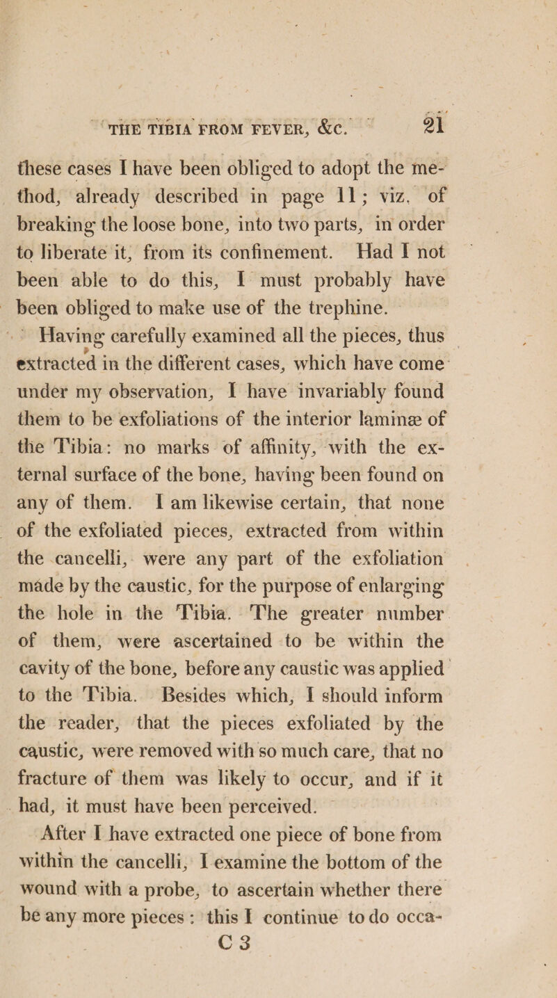 these cases I have been obliged to adopt the me¬ thod, already described in page 11; viz, of breaking the loose bone., into two parts, in order to liberate it, from its confinement. Had I not been able to do this, I must probably have been obliged to make use of the trephine. Having carefully examined all the pieces, thus extracted in the different cases, which have come under my observation, I have invariably found them to be exfoliations of the interior laminae of the Tibia: no marks of affinity, with the ex¬ ternal surface of the bone, having been found on any of them. I am likewise certain, that none of the exfoliated pieces, extracted from within the cancelli, were any part of the exfoliation made by the caustic, for the purpose of enlarging the hole in the Tibia. The greater number of them, were ascertained to be within the cavity of the bone, before any caustic was applied to the Tibia. Besides which, I should inform the reader, that the pieces exfoliated by the caustic, were removed with so much care, that no fracture of them was likely to occur, and if it had, it must have been perceived. After I have extracted one piece of bone from within the cancelli, I examine the bottom of the wound with a probe, to ascertain whether there be any more pieces : this I continue to do occa- C 3