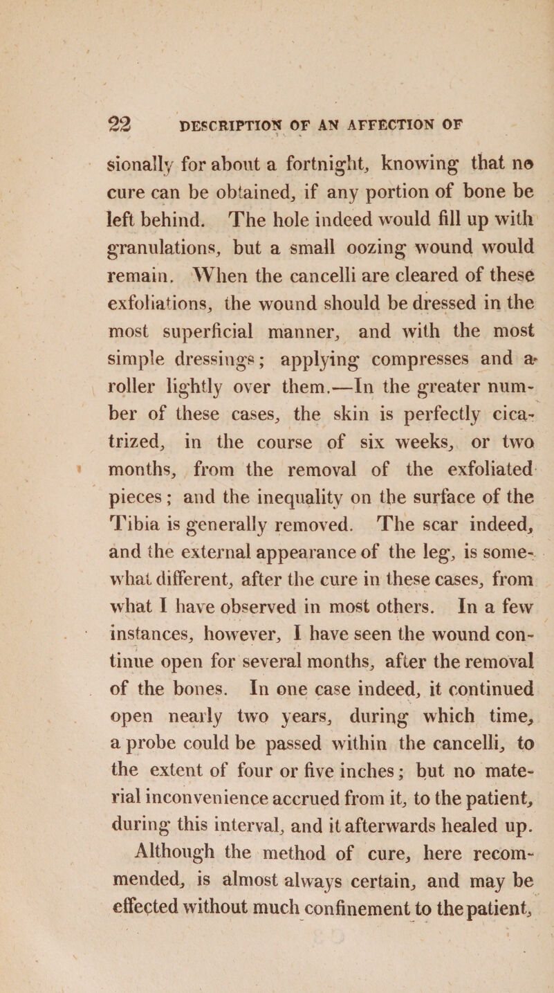 \ v % sionally for about a fortnight, knowing that no cure can be obtained,, if any portion of bone be left behind. The hole indeed would fill up with granulations, but a small oozing wound would remain. When the cancelli are cleared of these exfoliations, the wound should be dressed in the most superficial manner, and with the most simple dressings; applying compresses and a- roller lightly over them.—In the greater num- ber of these cases, the skin is perfectly cica¬ trized, in the course of six weeks, or two months, from the removal of the exfoliated pieces; and the inequality on the surface of the Tibia is generally removed. The scar indeed, and the external appearance of the leg, is some¬ what different, after the cure in these cases, from what I have observed in most others. In a few instances, however, I have seen the wound con¬ tinue open for several months, after the removal of the bones. In one case indeed, it continued open nearly two years, during which time, a probe could be passed within the cancelli, to the extent of four or five inches; but no mate¬ rial inconvenience accrued from it, to the patient, during this interval, and it afterwards healed up. Although the method of cure, here recom¬ mended, is almost always certain, and may be effected without much confinement to the patient.