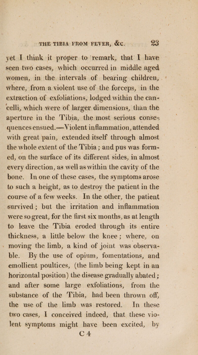 yet I think it proper to remark, that I have seen two cases, which occurred in middle aged women, in the intervals of bearing children, where, from a violent use of the forceps, in the extraction of exfoliations, lodged within the can- celli, which were of larger dimensions, than the aperture in the Tibia, the most serious conse¬ quences ensued.—Violent inflammation, attended with great pain, extended itself through almost the whole extent of the Tibia; and pus was form¬ ed, on the surface of its different sides, in almost every direction, as well as within the cavity of the bone. In one of these cases, the symptoms arose to such a height, as to destroy the patient in the course of a few weeks. In the other, the patient survived; but the irritation and inflammation were so great, for the first six months, as at length to leave the Tibia eroded through its entire thickness, a little below the knee; where, on moving the limb, a kind of joint was observa¬ ble. By the use of opium, fomentations, and emollient poultices, (the limb being kept in an horizontal position) the disease gradually abated ; and after some large exfoliations, from the substance of the Tibia, had been thrown off, the use of the limb was restored. In these two cases, I conceived indeed, that these vio¬ lent symptoms might have been excited, by C4