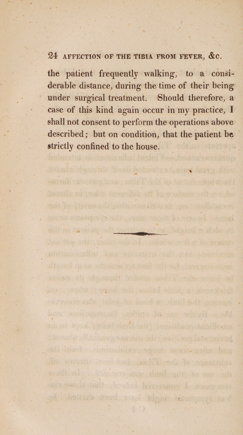 the patient frequently walking, to a consi¬ derable distance, during the time of their being under surgical treatment. Should therefore, a case of this kind again occur in my practice, I shall not consent to perform the operations above described; but on condition, that the patient be strictly confined to the house.