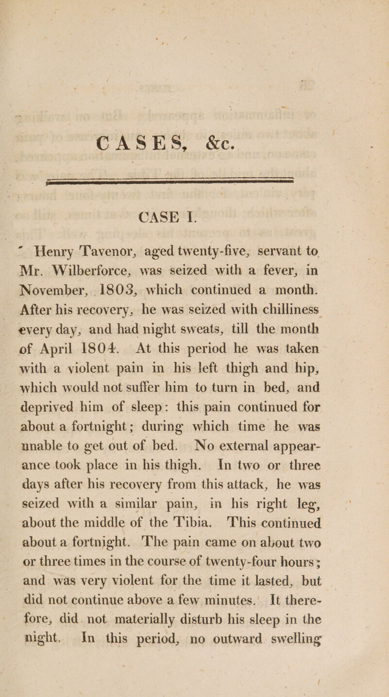 CASES, &c. CASE I.  Henry Tavenor, aged twenty-five, servant to Air. Wilberforce, was seized with a fever, in November, 1803, which continued a month. After his recovery, he was seized with chilliness every day, and had night sweats, till the month of April 1804. At this period he was taken with a violent pain in his left thigh and hip, which would not suffer him to turn in bed, and deprived him of sleep: this pain continued for about a fortnight; during which time he was unable to get out of bed. No external appear¬ ance took place in his thigh. In two or three days after his recovery from this attack, he was seized with a similar pain, in his right leg, about the middle of the Tibia. This continued \ _ about a fortnight. The pain came on about two or three times in the course of twenty-four hours ; and was very violent for the time it lasted, but did not continue above a few minutes. It there¬ fore, did not materially disturb his sleep in the night. In this period, no outward swelling /