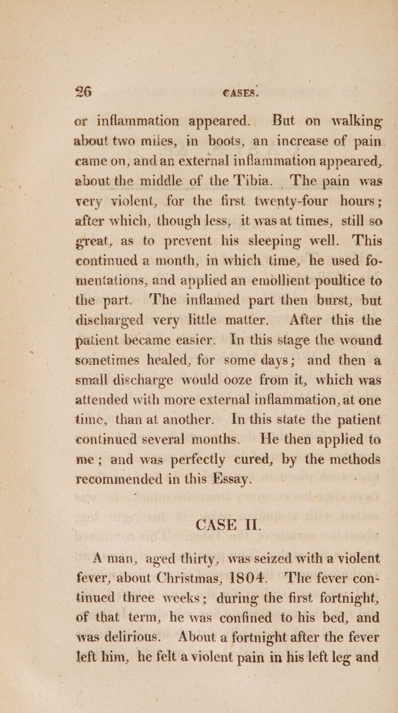 or inflammation appeared. But on walking' about two miles, in boots, an increase of pain came on, and an external inflammation appeared, about the middle of the Tibia. The pain was very violent, for the first twenty-four hours; after which, though less, it was at times, still so great, as to prevent his sleeping well. This continued a month, in which time, he used fo¬ mentations, and applied an emollient poultice to the part. The inflamed part then burst, but discharged very little matter. After this the patient became easier. In this stage the wound sometimes healed, for some days; and then a small discharge would ooze from it, which was attended with more external inflammation, at one time, than at another. In this state the patient continued several months. He then applied to me; and was perfectly cured, by the methods recommended in this Essay.  . ■ \ CASE II. < S A man, aged thirty, was seized with a violent fever, about Christmas, 1804. The fever con¬ tinued three weeks; during the first fortnight, of that term, he was confined to his bed, and was delirious. About a fortnight after the fever left him, he felt a violent pain in his left leg and