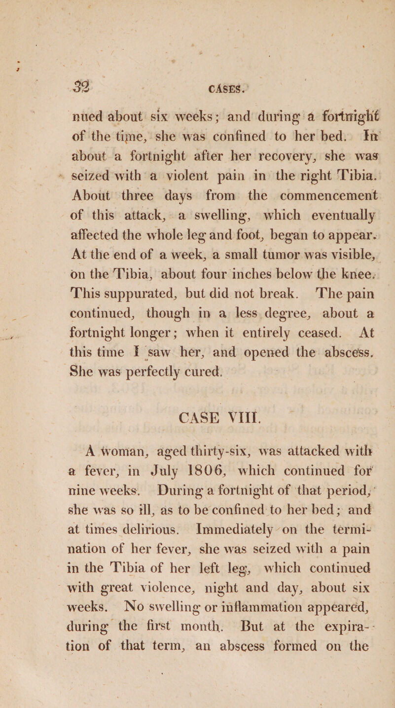 nued about six weeks; and during a fortnight of the tipie, she was confined to her bed. In about a fortnight after her recovery, she was seized with a violent pain in the right Tibia. About three days from the commencement of this attack, a swelling, which eventually afFected the whole leg and foot, began to appear. At the end of a week, a small tumor was visible, on the Tibia, about four inches below the knee. This suppurated, but did not break. The pain continued, though in a less degree, about a fortnight longer; when it entirely ceased. At this time I saw her, and opened the abscess. She was perfectly cured. CASE VIII. A woman, aged thirty-six, was attacked with a fever, in July 1806, which continued for nine weeks. During a fortnight of that period, she was so ill, as to be confined to her bed; and at times delirious. Immediately on the termi¬ nation of her fever, she was seized with a pain in the Tibia of her left leg, which continued with great violence, night and day, about six weeks. No swelling or inflammation appeared, during the first month. But at the expira¬ tion of that term, an abscess formed on the