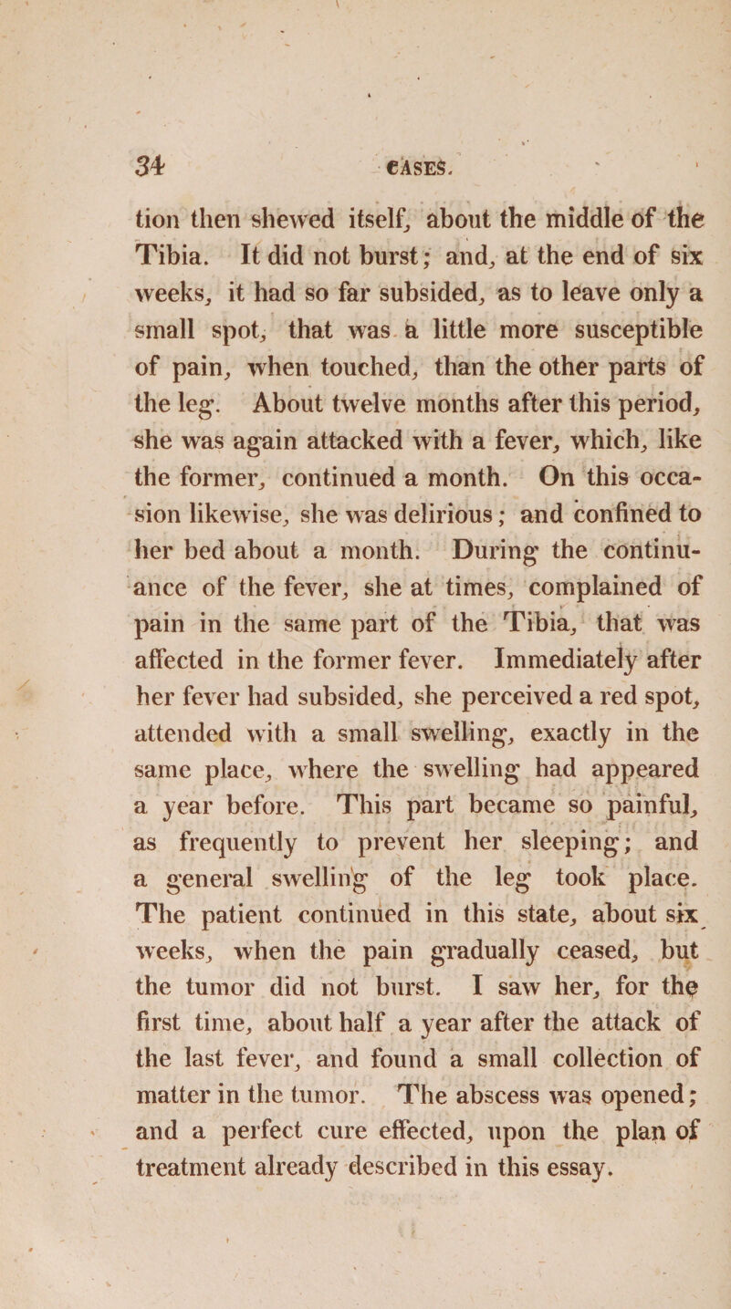 « * » i * ^ - a • • * tion then shewed itself, about the middle of the Tibia. It did not burst ; and, at the end of six weeks, it had so far subsided, as to leave only a small spot, that was a little more susceptible of pain, when touched, than the other parts of the leg. About twelve months after this period, she was again attacked with a fever, which, like the former, continued a month. On this occa¬ sion likewise, she was delirious; and confined to her bed about a month. During the continu¬ ance of the fever, she at times, complained of pain in the same part of the Tibia, that was affected in the former fever. Immediately after her fever had subsided, she perceived a red spot, attended with a small swelling, exactly in the same place, where the swelling had appeared a year before. This part became so painful, as frequently to prevent her sleeping; and a general swelling of the leg took place. The patient continued in this state, about six weeks, when the pain gradually ceased, but the tumor did not burst. I saw her, for th$ first time, about half a year after the attack of the last fever, and found a small collection of matter in the tumor. The abscess was opened; and a perfect cure effected, upon the plan of treatment already described in this essay.