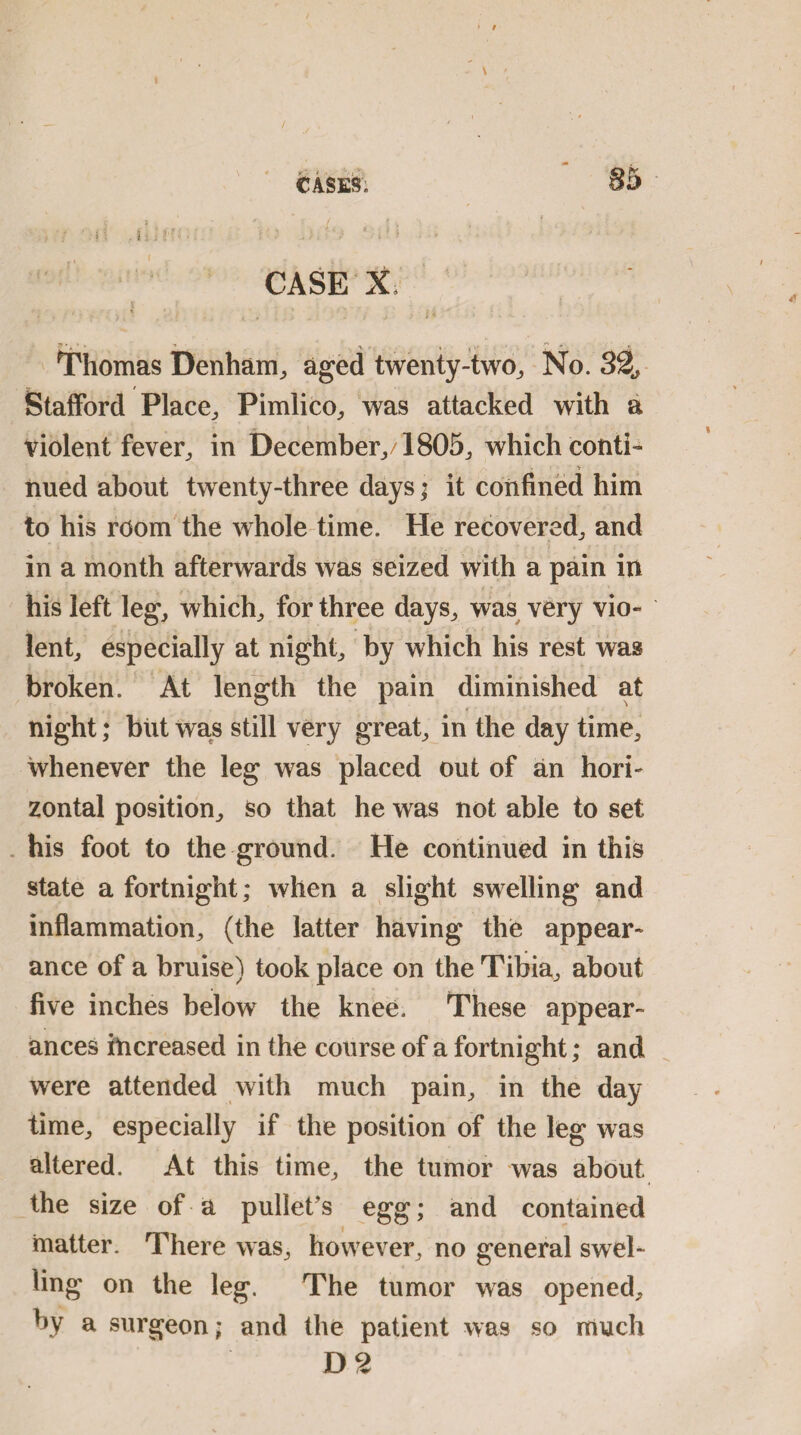 85 V i ' * / ? ^ > t . . I • A >■:/ H .iJ??; •: t: j ) ‘ ..1 > ■ - CASE X a ' “ T •» • . t , • ■ 7' . * Thomas Denham,, aged twenty-two, No. 32., V / Stafford Place, Pimlico, was attacked with a violent fever, in December,/1805, which conti- iiued about twenty-three days; it confined him to his room the whole time. He recovered, and in a month afterwards was seized with a pain in his left leg, which, for three days, was very vio« lent, especially at night, by which his rest was broken. At length the pain diminished at night; but was still very great, in the day time, whenever the leg was placed out of an hori¬ zontal position, so that he was not able to set his foot to the ground. He continued in this state a fortnight; when a slight swelling and inflammation, (the latter having the appear¬ ance of a bruise) took place on the Tibia, about five inches below the knee. These appear¬ ances increased in the course of a fortnight; and were attended with much pain, in the day time, especially if the position of the leg was altered. At this time, the tumor was about the size of a pullet’s egg; and contained 1 matter. There was, however, no general swel¬ ling on the leg. The tumor was opened, by a surgeon; and the patient was so much