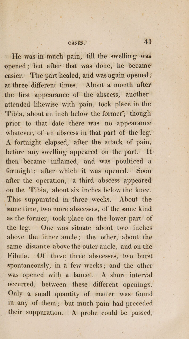 / He was in much pain,, till the swelling was opened; but after that was done, he became easier. The part healed, and was again opened; at three different times. About a month after the first appearance of the abscess, another attended likewise with pain, took place in the Tibia, about an inch below the former*; though prior to that date there was no appearance whatever, of an abscess in that part of the leg. A fortnight elapsed, after the attack of pain, before any swelling appeared on the part. It * then became inflamed, and was poulticed a fortnight; after which it was opened. Soon after the operation, a third abscess appeared on the Tibia, about six inches below the knee. This suppurated in three weeks. About the same time, two more abscesses, of the same kind as the former, took place on the lower part of the leg. One was situate about two inches above the inner ancle; the other, about the same distance above the outer ancle, and on the Fibula. Of these three abscesses, two burst spontaneously, in a few weeks; and the other was opened with a lancet. A short interval occurred, between these different openings. Only a small quantity of matter was found in any of them; but much pain had preceded their suppuration. A probe could be passed.