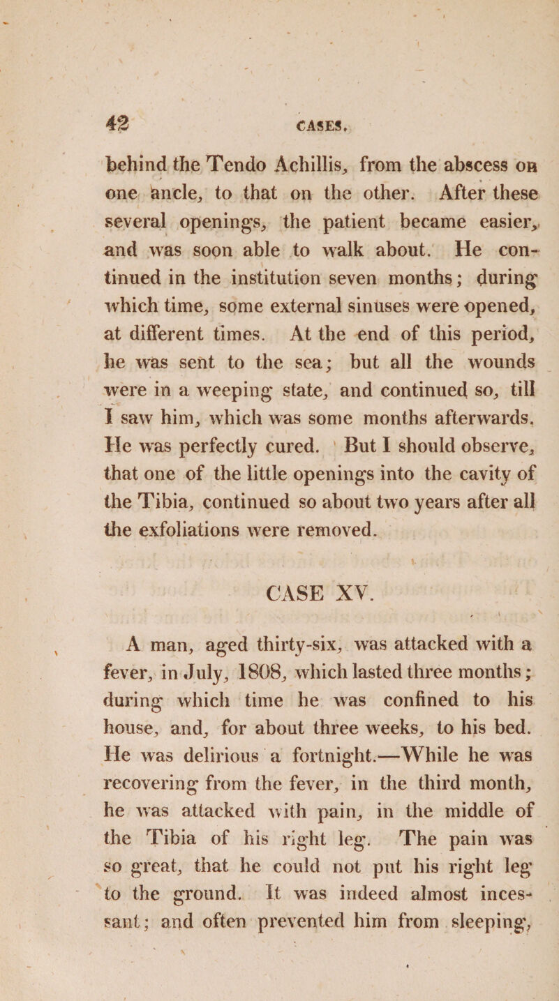 42 CASES. behind the Tendo Achillis, from the abscess oh * one ancle,, to that on the other. After these several openings; the patient became easier, and was soon able to walk about. He con¬ tinued in the institution seven months; during which time; some external sinuses were opened, at different times. At the end of this period, he was sent to the sea; but all the wounds were in a weeping state; and continued so, till I saw him; which was some months afterwards. He was perfectly cured. ' But I should observe, that one of the little openings into the cavity of the Tibia; continued so about two years after all the exfoliations were removed. • . ■ \ CASE XV. , i •' A mail; aged thirty-six, was attacked with a fever; in July; 1808; which lasted three months; during which time he was confined to his house, and, for about three weeks, to his bed. He was delirious a fortnight.—While he was recovering from the fever, in the third month, he was attacked with pain, in the middle of the Tibia of his right leg. The pain was so great, that he could not put his right leg to the ground. It was indeed almost inces¬ sant ; and often prevented him from sleeping*, v \