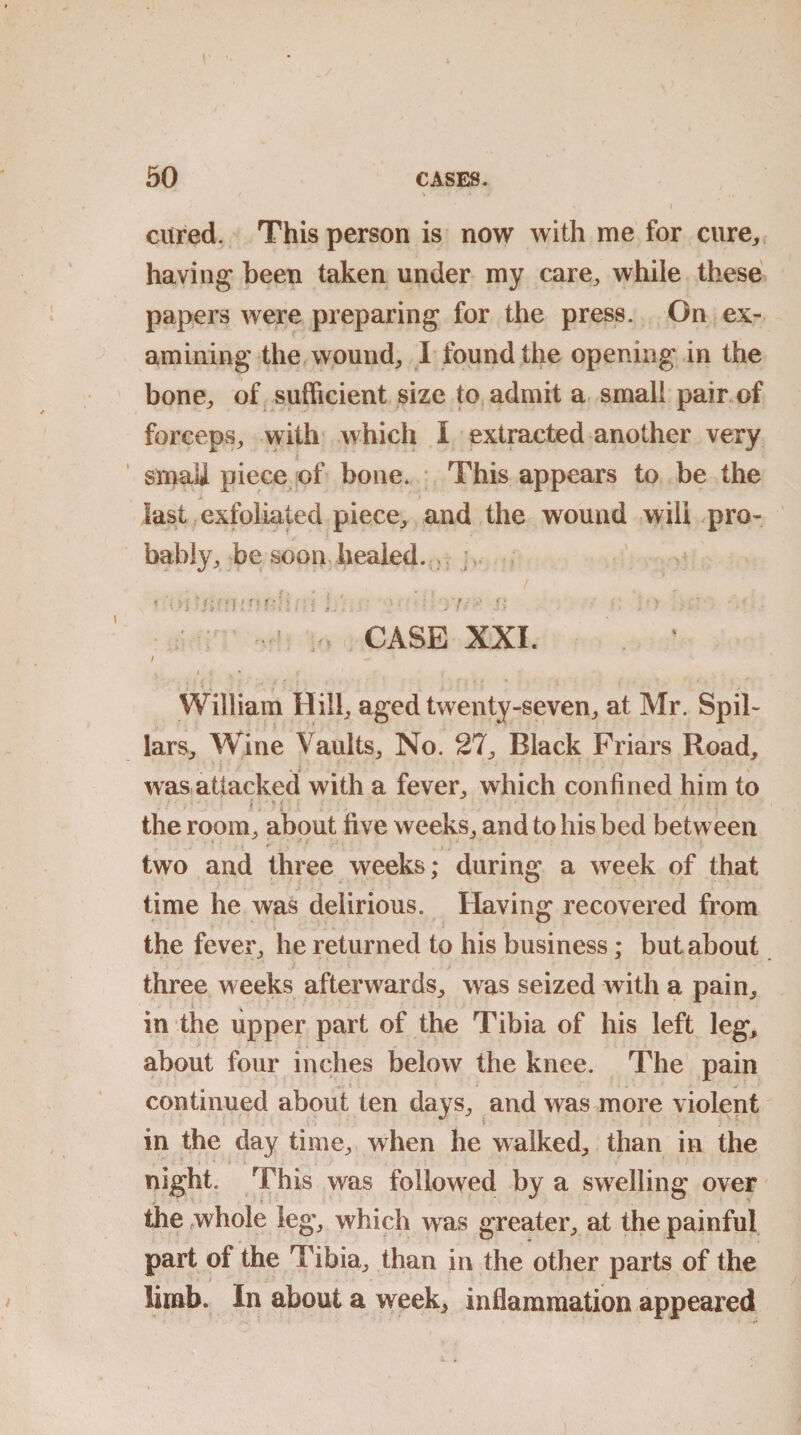 cured. This person is now with me for cure,, having been taken under my care, while these papers were preparing for the press. On ex¬ amining the wound, I found the opening in the bone, of sufficient size to admit a small pair of forceps, with which I extracted another very i smali piece of bone. This appears to be the last exfoliated piece, and the wound wili pro¬ bably, be soon healed. . , * Of OUM.'Ofdi. i L; ■ : 1 . 7 *' U • ■ ' ;o CASE XXI. / . William Hill, aged twenty-seven, at Mr. Spil- lars. Wine Vaults, No. 27, Black Friars Road, was attacked with a fever, which confined him to >. *: m V , the room, about five weeks, and to his bed between two and three weeks; during a week of that time he was delirious. Having recovered from the fever, he returned to his business; but about three weeks afterwards, was seized with a pain, in the upper part of the Tibia of his left leg, about four inches below the knee. The pain 9 •> continued about ten days, and was more violent in the day time, when he walked, than in the night. This was followed by a swelling over the whole leg, which was greater, at the painful part of the Tibia, than in the other parts of the limb. In about a week, inflammation appeared