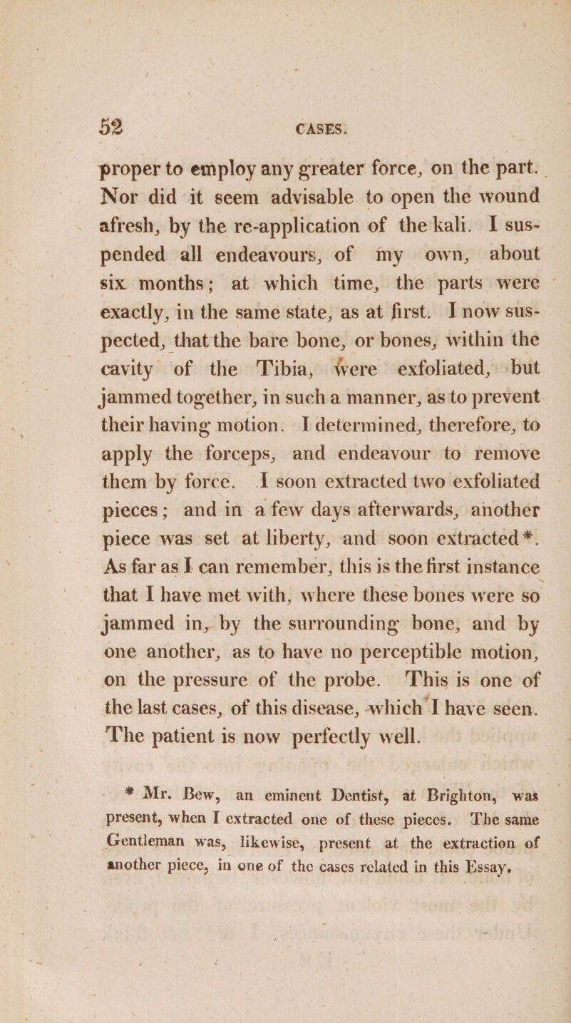 proper to employ any greater force, on the part. Nor did it seem advisable to open the wound afresh, by the re-application of the kali. I sus¬ pended all endeavours, of my own, about six months; at which time, the parts were exactly, in the same state, as at first. I now sus¬ pected, that the bare bone, or bones, within the cavity of the Tibia, were exfoliated, but jammed together, in such a manner, as to prevent their having motion. I determined, therefore, to apply the forceps, and endeavour to remove them by force. I soon extracted two exfoliated pieces; and in a few days afterwards, another piece was set at liberty, and soon extracted*. As far as I can remember, this is the first instance that I have met with, where these bones were so jammed in, by the surrounding bone, and by one another, as to have no perceptible motion, on the pressure of the probe. This is one of the last cases, of this disease, which I have seen. The patient is now perfectly well. * Mr. Bew, an eminent Dentist, at Brighton, was present, when I extracted one of these pieces. The same Gentleman was, likewise, present at the extraction of another piece, in one of the cases related in this Essay.