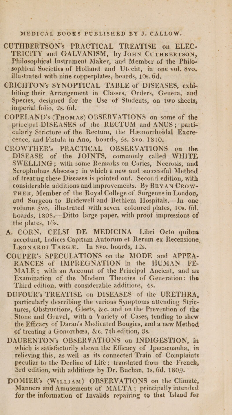 CUTHBERTSON's PRACTICAL TREATISE on ELEC¬ TRICITY and GALVANISM, by John Cuthbertson, Philosophical Instrument Maker, and Member of the Philo¬ sophical Societies of Holland and Utecht, in one vol. 8vo. illustrated with nine copperplates, boards, 10s. 6‘d. CRICHTON’S SYNOPTICAL TABLE of DISEASES, exhi¬ biting their Arrangement in Classes, Orders, Genera, and Species, designed for the Use of Students, on two sheets* imperial folio, 2s. 6’d. COPELANDS (Thomas) OBSERVATIONS on some of the principal DISEASES of the RECTUM and ANUS; parti¬ cularly Stricture of the Rectum, the Haemorrhoidal Excre- cence, and Fistula in Ano, boards, 5s. Svo. 1810. CROWTHER's PRACTICAL OBSERVATIONS on the DISEASE of the JOINTS, commonly called WHITE SWELLING; with some Remarks on Caries, Necrosis, and Scrophulous Abscess; in which a new and successful Method of treating these Diseases is pointed out. Second edition, with considerable additions and improvements. By Bryan Crow- ther, Member of the Royal College of Surgeons in London, and Surgeon to Bridewell and Bethlem Hospitals.—In one volume 8vo. illustrated with seven coloured plates, 10s. 6d. boards, 1808.—Ditto large paper, with proof impressions of the plates, ids. A. CORN. CELSI DE MEDICINA Libri Octo quibus accedunt. Indices Capitum Autorum et Rerum ex Recensione, Leonardi Targte. In 8vo. boards, 12s. COUPER’s SPECULATIONS on the MODE and APPEA¬ RANCES of IMPREGNATION In the HUMAN FE¬ MALE ; with an Account of the Principal Ancient, and an Examination of the Modern Theories of Generation: the Third edition, with considerable additions, 4s. DUFOUR’s TREATISE on DISEASES of the URETHRA, particularly describing the various Symptoms attending Stric¬ tures, Obstructions, Gleets, &c. and on the Prevention of the Stone and Gravel, with a Variety of Cases, tending to shew the Efficacy of Dararfs Medicated Bougies, and a new Method of treating a Gonorrhoea, &c. 7th edition, 3s. DAUBENTON’s OBSERVATIONS on INDIGESTION, in which is satisfactorily shewn the Efficacy of Ipecacuanha, in relieving this, as well as its connected Train of Complaints peculiar to the Decline of Life ; translated from the French* 3rd edition, with additions by Dr. Buchan, Is. 6d. ISOp. DOMIER’s (William) OBSERVATIONS on the Climate, Manners and Amusements of MALTA ; principally intended for the information of Invalids repairing to that Island fee