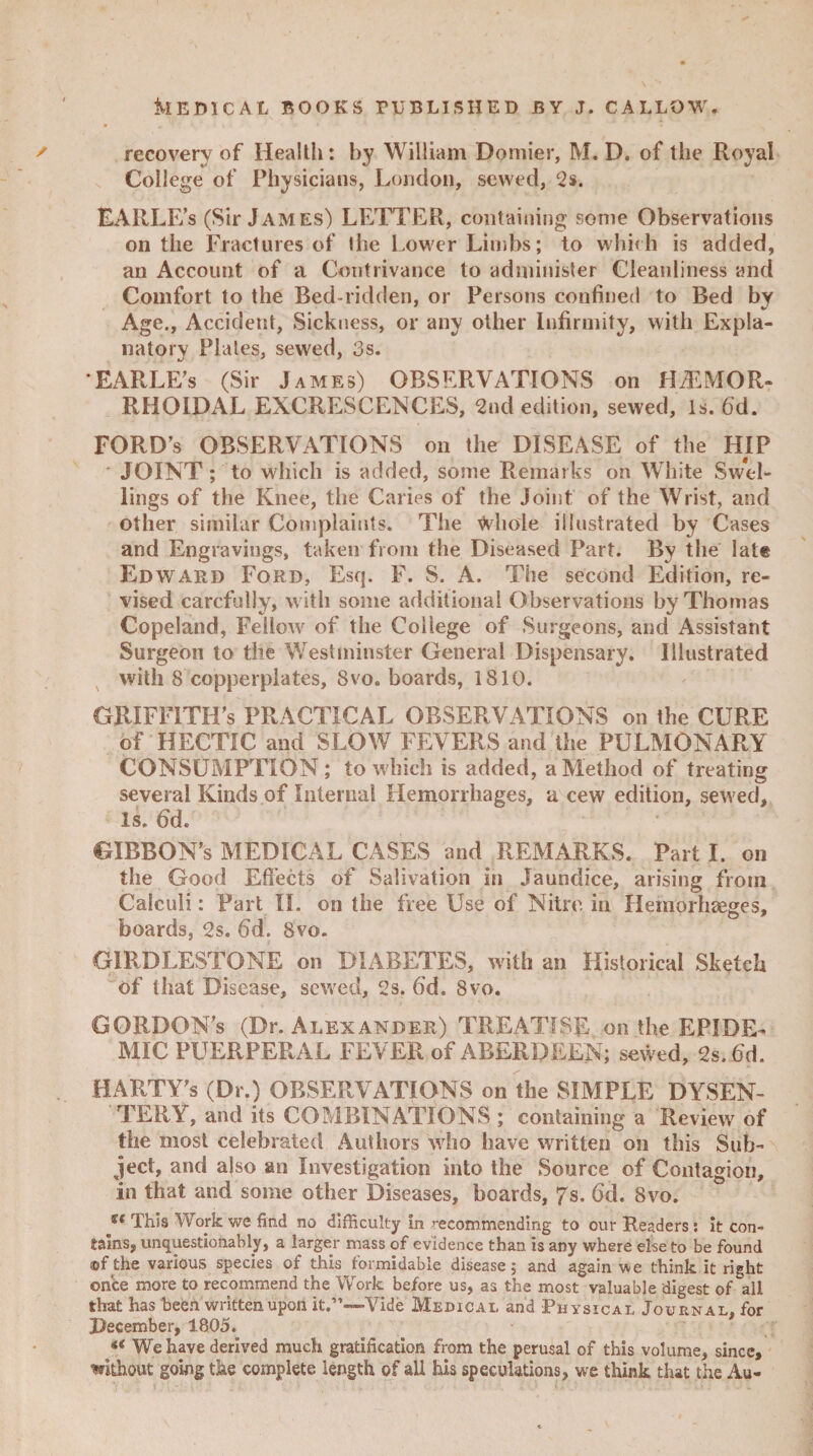 recovery of Health: by William Domier, M. D. of the Royal College of Physicians, London, sewed, 2s. EARLE’s (Sir James) LETTER, containing some Observations on the Fractures of the Lower Limbs; to which is added, an Account of a Contrivance to administer Cleanliness and Comfort to the Bed-ridden, or Persons confined to Bed by Age., Accident, Sickness, or any other infirmity, with Expla¬ natory Plates, sewed, 3s. EARLE’s (Sir James) OBSERVATIONS on HEMOR¬ RHOIDAL EXCRESCENCES, 2nd edition, sewed, Is. fid. FORD’s OBSERVATIONS on the DISEASE of the HIP JOINT; to which is added, some Remarks on White Swel- lings of the Knee, the Caries of the Joint of the Wrist, and other similar Complaints. The Whole illustrated by Cases and Engravings, taken from the Diseased Part. By the late Edward Ford, Esq. F. S. A. The second Edition, re¬ vised carefully, with some additional Observations by Thomas Copeland, Fellow of the College of Surgeons, and Assistant Surgeon to the Westminster General Dispensary. Illustrated with 8 copperplates, Svo. boards, 1810. GRIFFITH’S PRACTICAL OBSERVATIONS on the CURE of HECTIC and SLOW FEVERS and the PULMONARY CONSUMPTION ; to which is added, a Method of treating several Kinds of Internal Hemorrhages, a cew edition, sewed. Is. fid. GIBBON’S MEDICAL CASES and REMARKS. Part I. on the Good Effects of Salivation in Jaundice, arising from Calculi: Part II. on the free Use of Nitre in Hemorhseges, boards, 2s. fid. Svo. GIRDLESTONE on DIABETES, with an Historical Sketch of that Disease, sewed, 2s. fid. 8vo. GORDON’S (Dr. Alexander) TREATISE on the EPIDE¬ MIC PUERPERAL FEVER of ABERDEEN; sewed, 2s.fid. HARTY’s (Dr.) OBSERVATIONS on the SIMPLE DYSEN¬ TERY, and its COMBINATIONS ; containing a Review of the most celebrated Authors who have written on this Sub¬ ject, and a|so an Investigation into the Source of Contagion, in that and some other Diseases, boards, 7s. fid. 8vo. st This Work we find no difficulty in ’-ecommending to our Readers: it con¬ tains, unquestionably, a larger mass of evidence than is any where else to be found ©f the various species of this formidable disease; and again we think it right on'ce more to recommend the Work before us, as the most valuable digest of all that has been written upon it.”—Vide Medical and Physical Journal, for December, 1805. <( We have derived much gratification from the perusal of this volume, since, without going the complete length of all his speculations, we think that the Au-