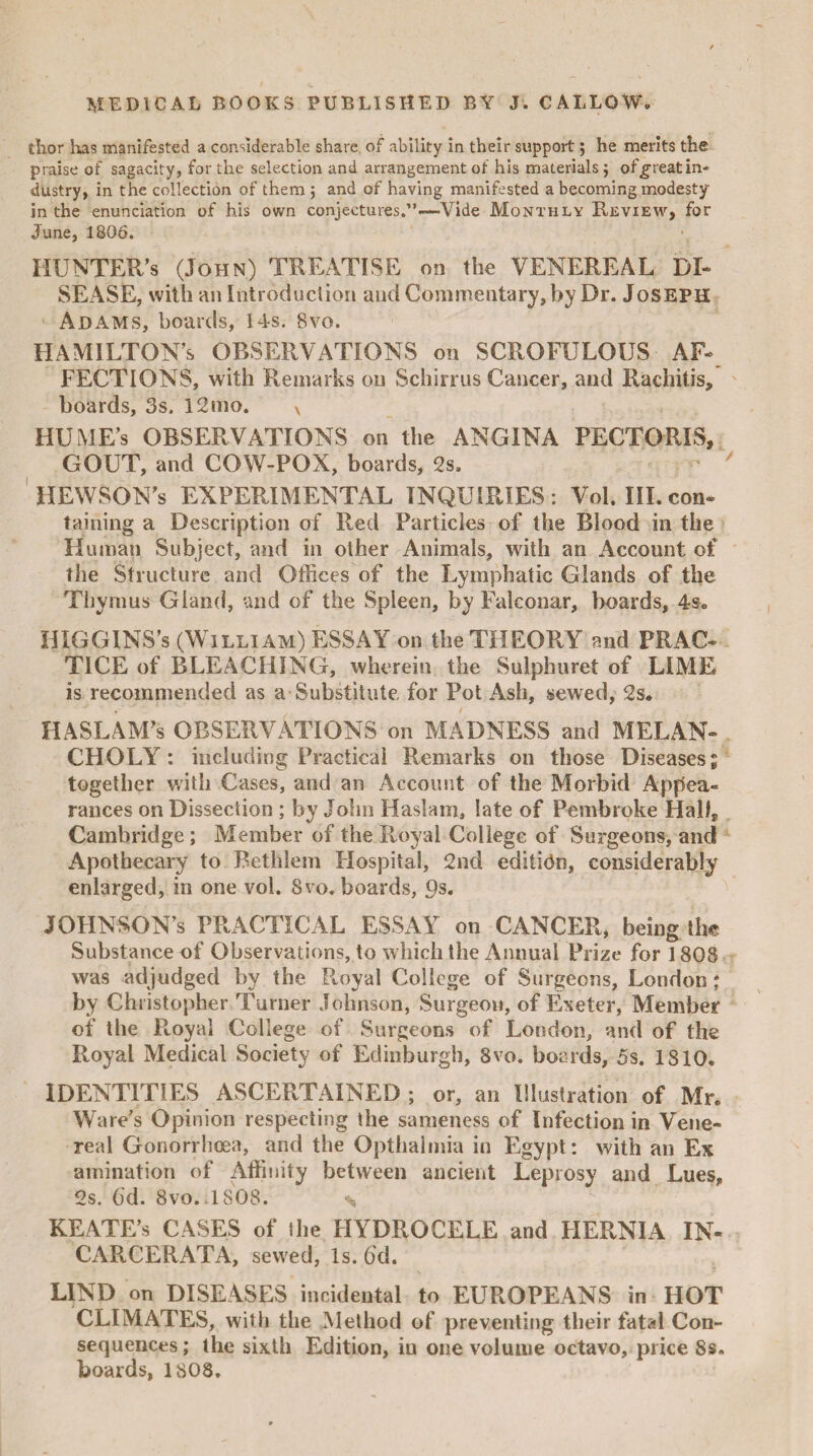 dior has manifested a considerable share, of ability in their support; he merits the praise of sagacity, for the selection and arrangement of his materials $ of^reat in¬ dustry, in the collection of them j and of having manifested a becoming modesty in the enunciation of his own conjectures.”—Vide Monthly Review, for June, 1806. HUNTER'S (John) TREATISE on the VENEREAL DU SEASE, with an Introduction and Commentary, by Dr. Joseph Adams, boards, 14s. 8vo. HAMILTON’S OBSERVATIONS on SCROFULOUS AF¬ FECTIONS, with Remarks on Schirrus Cancer, and Rachitis, boards, 3s. 12tno. x HUME’s OBSERVATIONS on the ANGINA PECTORIS, GOUT, and COW-POX, boards, 2s. HEWSON’s EXPERIMENTAL INQUIRIES : Vol. III. con¬ taining a Description of Red Particles of the Blood in the Human Subject, and in other Animals, with an Account of the Structure and Offices of the Lymphatic Glands of the Thymus Gland, and of the Spleen, by Falconar, boards, 4s. HIGGINS’s (William) ESSAY on the THEORY and PRAC¬ TICE of BLEACHING, wherein the Sulphuret of LIME is recommended as a Substitute for Pot Ash, sewed, 2s. HASLAM’s OBSERVATIONS on MADNESS and MELAN¬ CHOLY : including Practical Remarks on those Diseases; together with Cases, and an Account of the Morbid Appea¬ rances on Dissection; by John Haslam, late of Pembroke Hall, Cambridge; Member of the Royal College of Surgeons, and Apothecary to Bethlem Hospital, 2nd edition, considerably enlarged, in one vol. 8vo. boards, Os. JOHNSON’S PRACTICAL ESSAY on CANCER, being the Substance of Observations, to which the Annual Prize for 1808 was adjudged by the Pvoyal College of Surgeons, London; by Christopher Turner Johnson, Surgeon, of Exeter, Member of the Ptoyal College of Surgeons of London, and of the Royal Medical Society of Edinburgh, 8vo. boards, 5s. 1810. IDENTITIES ASCERTAINED ; or, an Illustration of Mr. Ware’s Opinion respecting the sameness of Infection in Vene¬ real Gonorrhoea, and the Opthalmia in Egypt: with an Ex amination of Affinity between ancient Leprosy and Lues, 2s. 6d. 8vo. 1808. % KEATE’s CASES of the HYDROCELE and HERNIA IN- CARCERATA, sewed, Is. 6d. LIND on DISEASES incidental to EUROPEANS in HOT CLIMATES, with the Method of preventing their fatal Con¬ sequences; the sixth Edition, in one volume octavo, price Ss» boards, 1808.