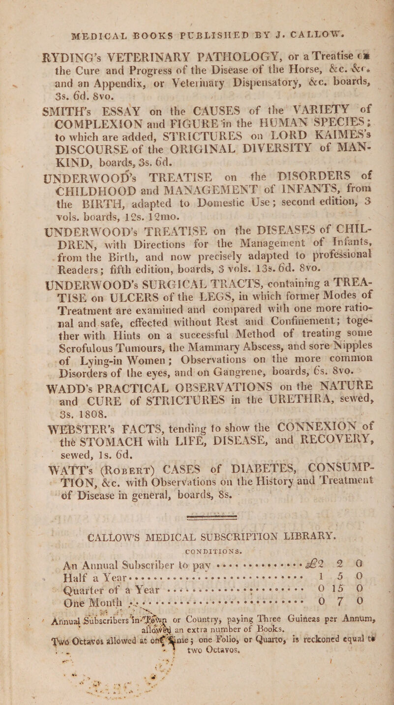 RYBING’s VETERINARY PATHOLOGY, or a Treatise e* the Cure and Progress of the Disease ot the Horse, &c. and an Appendix, or Veterinary Dispensatory, &c. boards, 3s. fid. 8vo. SMITH’S ESSAY on the CAUSES of the VARIETY of COMPLEXION and FIGURE in the HUMAN SPECIES; to which are added, STRICTURES on LORD KAIMES's DISCOURSE of the ORIGINAL DIVERSITY of MAN- KIND, boards, 3s. fid. UNDERWOOD's TREATISE on the DISORDERS of CHILDHOOD and MANAGEMENT of INFANTS, from the BIRTH, adapted to Domestic Use; second edition, 3 vols. boards, 12s. 12mo. UNDERWOOD’S TREATISE on the DISEASES of CHIL¬ DREN, with Directions for the Management of Infants, from the Birth, and now precisely adapted to professional Readers; fifth edition, boards, 3 vols. 13s. fid. 8vo. UNDERWOOD’s SURGICAL TRACTS, containing a TREA¬ TISE on ULCERS of the LEGS, in which former Modes of Treatment are examined and compared with one more ratio¬ nal and safe, effected without Rest and Confinement; toge¬ ther with Hints on a successful Method of treating some Scrofulous Tumours, the Mammary Abscess, and sore Nipples of Lying-in Women; Observations on the more common Disorders of the eyes, and on Gangrene, boards, 6s. 8vo. WADD’s PRACTICAL OBSERVATIONS on the NATURE and CURE of STRICTURES in the URETHRA, sewed, 3s. 1808. WEBSTER’S FACTS, tending to show the CONNEXION of the STOMACH with LIFE, DISEASE, and RECOVERY, sewed, Is. fid. WATT’s (Robert) CASES of DIABETES, CONSUME- TION, &c. with Observations on the History and Treatment of Disease in general, boards, 8s. CALLOW’S MEDICAL SUBSCRIPTION LIBRARY. CONDITIONS. An Annual Subscriber to pay • ..<§£2 2 0 Half a Year. 1 5 0 Quarter of a Year .. 0 15 0 One Month • . o 7 0 V- ' - \ Annual SubscribersW'JE#Cyn or Country, paying Three Guineas per Annum, allow!}} an extra number of Books. Two Octavos allowed at onf '&me; one Folio, or Quarto, is reckoned equal f ; * I two Octavos.