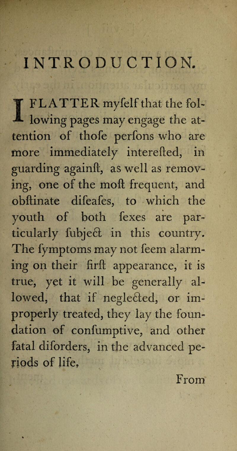 INTRODUCTION. p » y I FLATTER myfelf that the fol¬ lowing pages may engage the at¬ tention of thofe perfons who are more immediately interefted, in guarding againft, as well as remov¬ ing, one of the molt frequent, and obftinate difeafes, to which the youth of both fexes are par¬ ticularly fubjecl in this country. The fymptoms may not feem alarm¬ ing on their firft appearance, it is true, yet it will be generally al¬ lowed, that if neglecded, or im¬ properly treated, they lay the foun¬ dation of confumptive, and other fatal diforders, in the advanced pe¬ riods of life. From