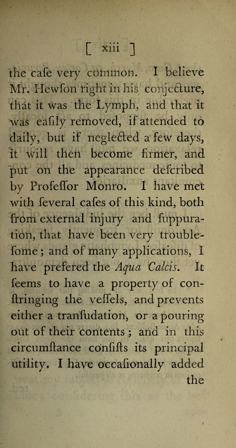 the cafe very common. I believe Mr. Hewfon right in his coriieelure, o J J that it was the Lymph, and that it was eafily removed, if attended to daily, but if neglefted a few days, it will then become firmer, and put on the appearance defcribed by Profeffbr Monro. I have met with feveral cafes of this kind, both from external injury and fuppura- tion, that have been very trouble- fome ; and of many applications, I have prefered the Aqua Calcis. It feems to have a property of con- ftringing the veffels, and prevents either a tranfudation, or a pouring out of their contents ; and in this circumftance coinfifts its principal utility, I have occafionally added the