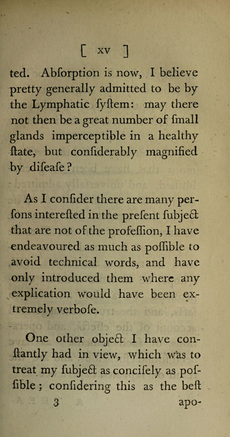 ted. Abforption is now, I believe pretty generally admitted to be by the Lymphatic fyftem: may there not then be a great number of fmall glands imperceptible in a healthy ftate, but confiderably magnified by difeafe? As I confider there are many per- fons interefted in the prefent fubje£l that are not of the profeffion, I have endeavoured as much as poffible to avoid technical words, and have only introduced them where any explication would have been ex¬ tremely verbofe. One other obje£t I have con- ftantly had in view, which was to treat my fubje£t as concifely as pof¬ fible ; confidering this as the belt 3 apo-
