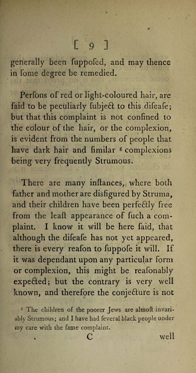 V [ 9 ] generally been fuppofed, and may thence in fome degree be remedied. Perfons of red or light-coloured hair, are faid to be peculiarly fubjeft to this difeafe; but that this complaint is not confined to the colour of the hair, or the complexion, is evident from the numbers of people that have dark hair and fimilar g complexions being very frequently Strumous. There are many inftances,, where both father and mother are disfigured by Struma, and their children have been perfeftly free from the leaf!: appearance of fuch a com¬ plaint. I know it will be here faid, that although the difeafe has not yet appeared, there is every reafon to fuppofe it will. If it was dependant upon any particular form or complexion, this might be reafonably expe6led; but the contrary is very well known, and therefore the conjefture is not s The children of the poorer Jews are almoft invari¬ ably Strumous; and I have had feveral black people under my care with the fame complaint, c well