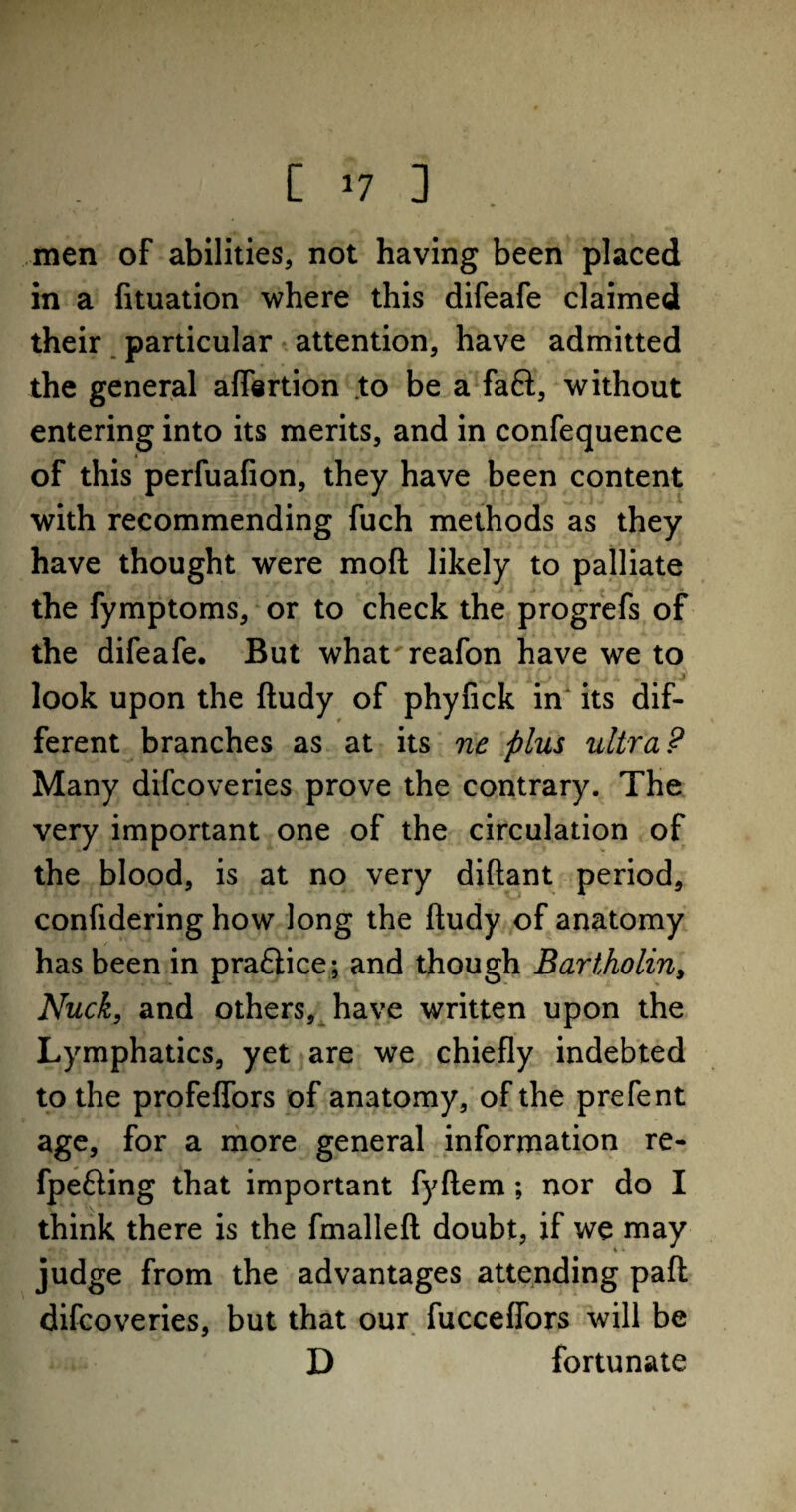 r- [ J7 3 men of abilities, not having been placed in a fituation where this difeafe claimed their particular attention, have admitted the general aflertion to be a faft, without entering into its merits, and in confequence of this perfuafion, they have been content with recommending fuch methods as they have thought were mod likely to palliate the fymptoms, or to check the progrefs of the difeafe. But what'reafon have we to look upon the ftudy of phyfick in its dif¬ ferent branches as at its ne plus ultra ? Many difcoveries prove the contrary. The very important one of the circulation of the blood, is at no very diftant period, confidering how long the ftudy of anatomy has been in pra£tice; and though Bartholin, Nuck, and others, have written upon the Lymphatics, yet are we chiefly indebted to the profeffors of anatomy, of the prefent age, for a more general information re- fpefting that important fyftem; nor do I think there is the fmalleft doubt, if we may judge from the advantages attending paft difcoveries, but that our fucceffors will be D fortunate