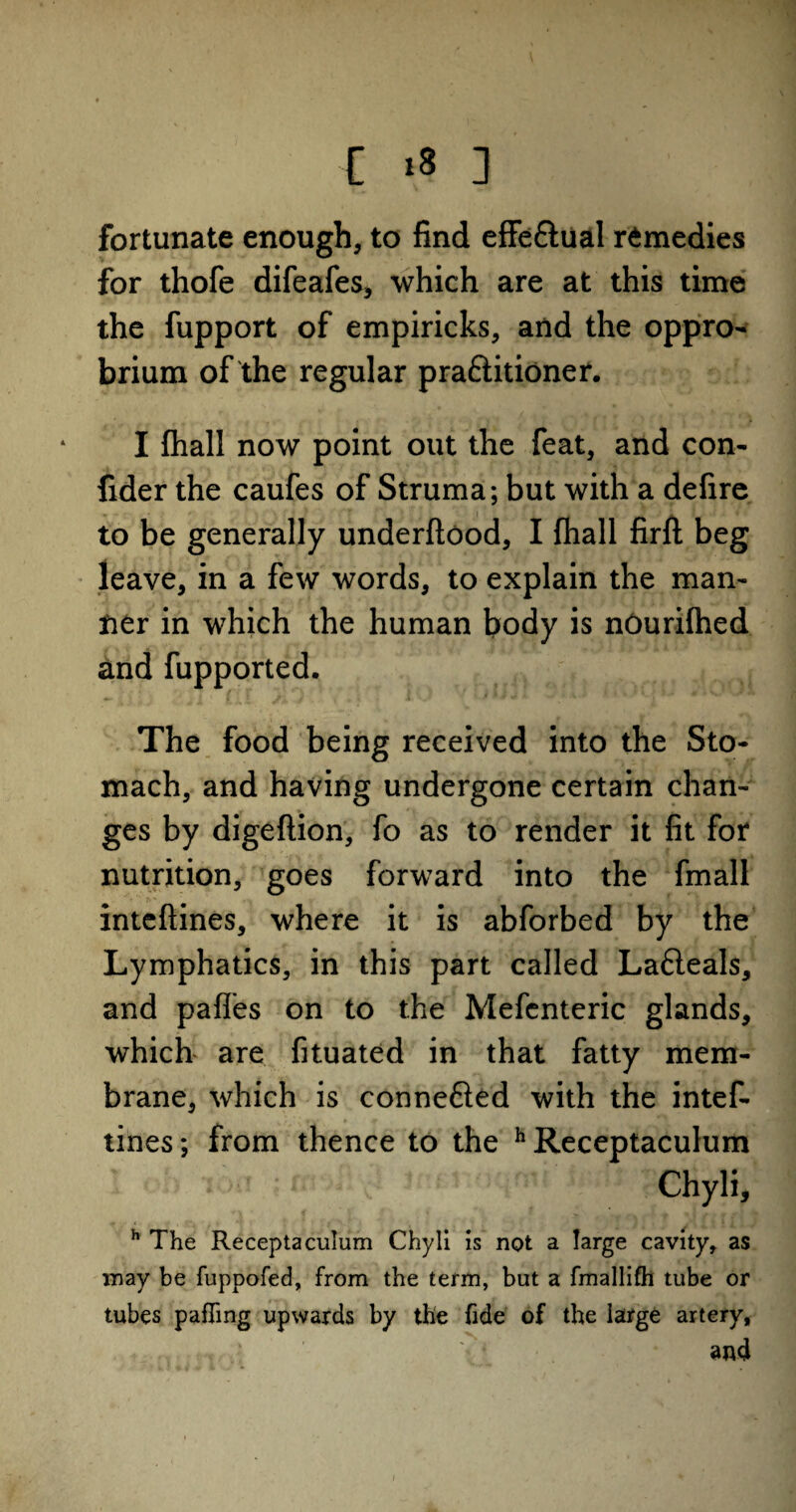 fortunate enough, to find effe&ual remedies for thofe difeafes, which are at this time the fupport of empiricks, and the oppro¬ brium of the regular praftitioner. I fhall now point out the feat, and con- fider the caufes of Struma; but with a defire to be generally underftood, I fhall firft beg leave, in a few words, to explain the man¬ ner in which the human body is nOurifhed and fupported. The food being received into the Sto¬ mach, and having undergone certain chan¬ ges by digeftion, fo as to render it fit for nutrition, goes forward into the fmall inteftines, where it is abforbed by the Lymphatics, in this part called Lafteals, and pafles on to the Mefenteric glands, which are fituated in that fatty mem¬ brane, which is connefted with the intef¬ tines ; from thence to the h Receptaculum Chyli, h The Receptaculum Chyli is not a large cavity, as may be fuppofed, from the term, but a fmallifh tube or tubes pafTmg upwards by the fide of the large artery, V* • and