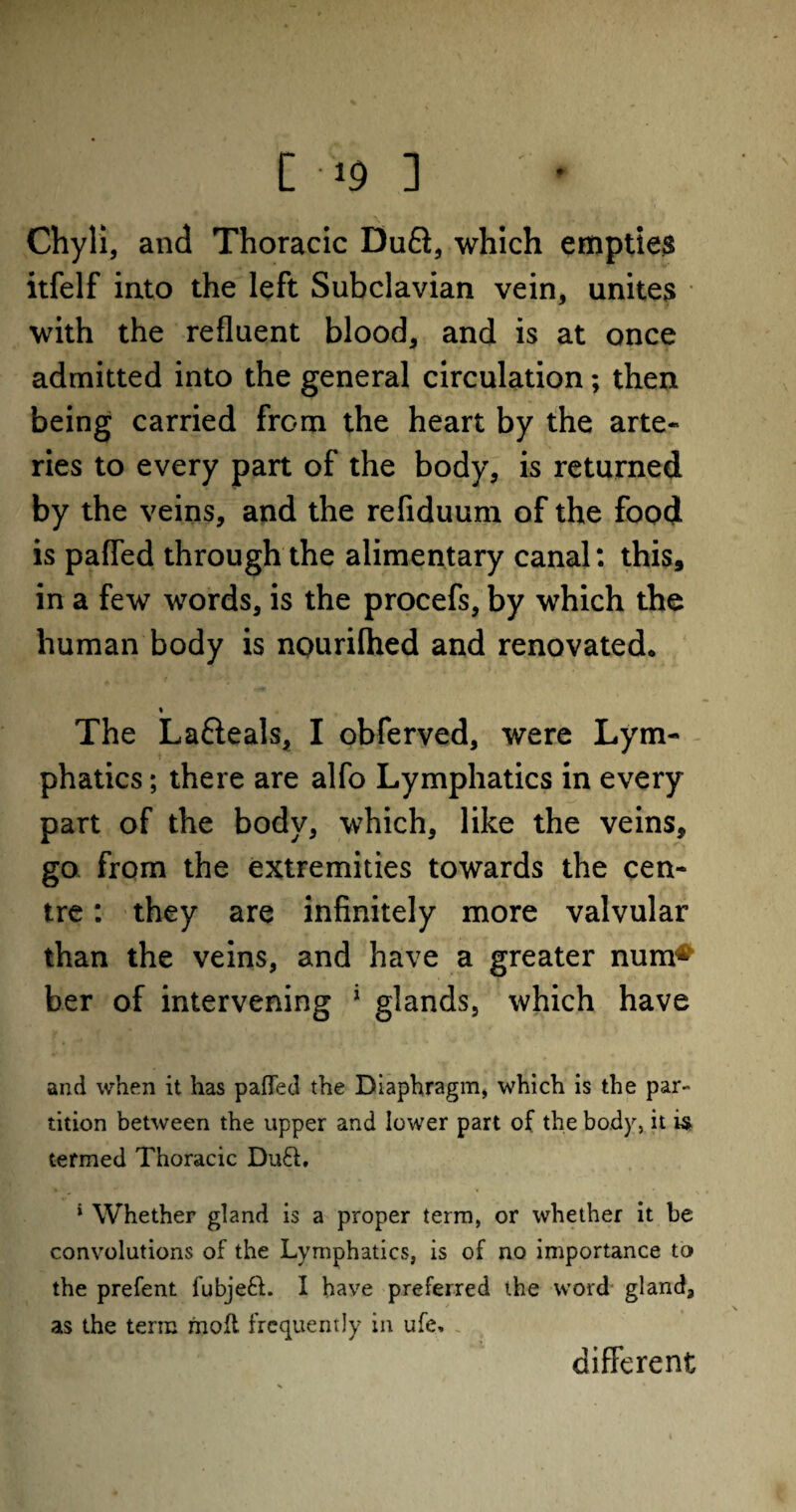 [ -19 ] , \ % / Chyli, and Thoracic DuQ, which empties itfelf into the left Subclavian vein, unites with the refluent blood, and is at once admitted into the general circulation; then being carried from the heart by the arte¬ ries to every part of the body, is returned by the veins, and the refiduum of the food is paffed through the alimentary canal: this, in a few words, is the procefs, by which the human body is nourilhed and renovated. % The La&eals, I obferved, were Lym¬ phatics ; there are alfo Lymphatics in every part of the body, which, like the veins, go from the extremities towards the cen¬ tre : they are infinitely more valvular than the veins, and have a greater num^ ber of intervening 1 glands, which have and when it has paffed the Diaphragm, which is the par¬ tition between the upper and lower part of the body, it is termed Thoracic Du£L * Whether gland is a proper term, or whether it be convolutions of the Lymphatics, is of no importance to the prefent fubjefL I have preferred the word gland, as the term molt frequently in ufe. different