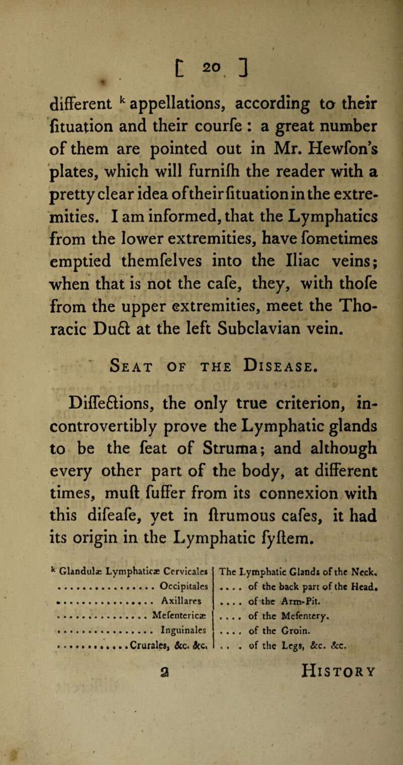 different k appellations, according to their {ituation and their courfe : a great number of them are pointed out in Mr. Hewfon’s plates, which will furnifh the reader with a pretty clear idea of their fituation in the extre¬ mities. I am informed, that the Lymphatics from the lower extremities, have fometimes emptied themfelves into the Iliac veins; when that is not the cafe, they, with thofe from the upper extremities, meet the Tho¬ racic Duft at the left Subclavian vein. Seat of the Disease. Diffeftions, the only true criterion, in- controvertibly prove the Lymphatic glands to be the feat of Struma; and although every other part of the body, at different times, muff: fuffer from its connexion with this difeafe, yet in ftrumous cafes, it had its origin in the Lymphatic fyftem. k Glanduls Lymphatics Cervicales .Occipitales ....Axillares ...Mefenterics . Inguinales .. Crurales, dec. dec. The Lymphatic Glands of the Neck. .... of the back part of the Head. .... of the Arm-Pit. . . . . of the Mefcntery. .... of the Groin. . . . of the Legs, &c. &c. a History