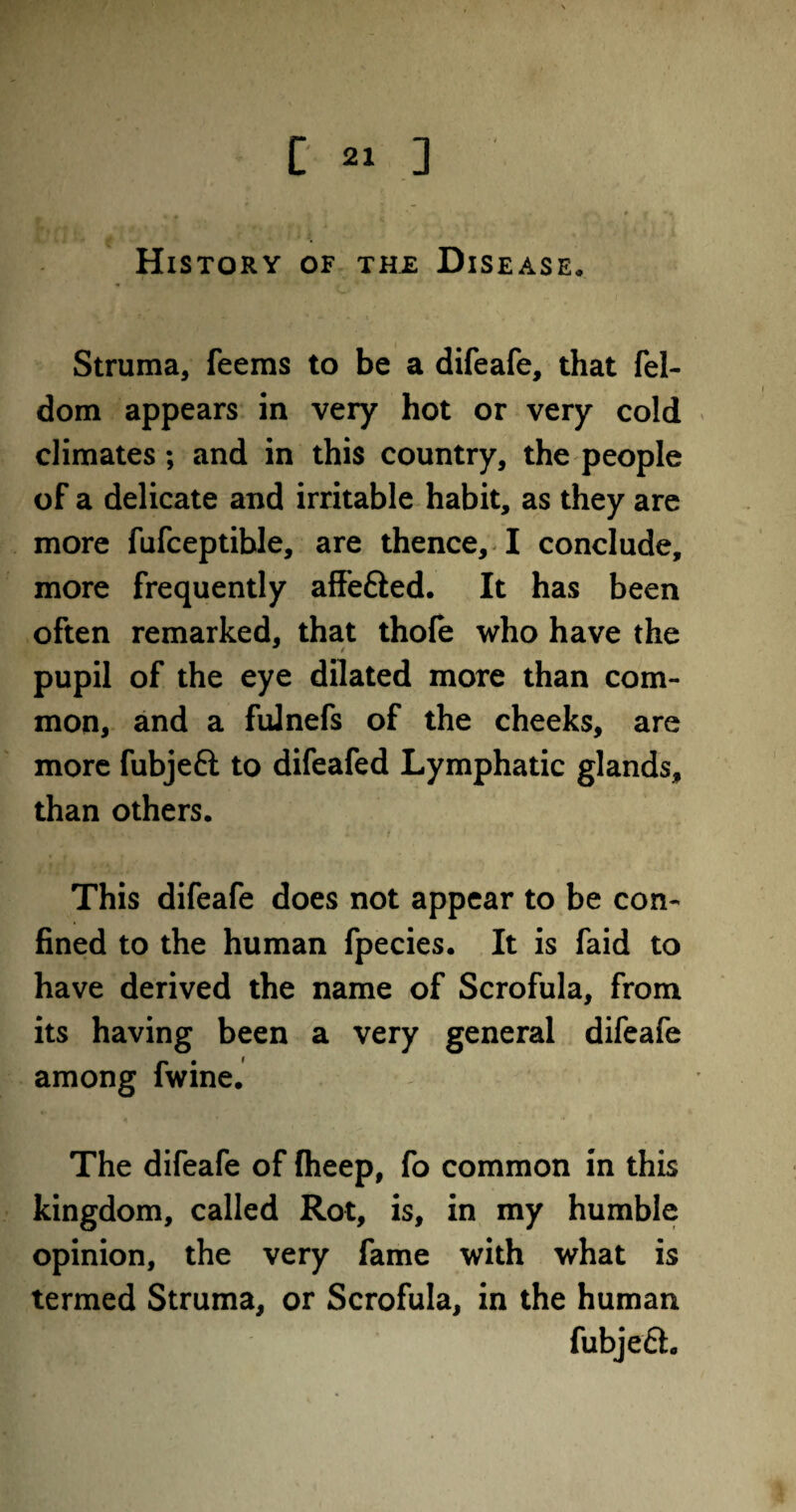 History of thj: Disease. Struma, feems to be a difeafe, that fel- dom appears in very hot or very cold climates; and in this country, the people of a delicate and irritable habit, as they are more fufceptible, are thence, I conclude, more frequently affe&ed. It has been often remarked, that thofe who have the « pupil of the eye dilated more than com¬ mon, and a fulnefs of the cheeks, are more fubjeft to difeafed Lymphatic glands, than others. This difeafe does not appear to be con¬ fined to the human fpecies. It is faid to have derived the name of Scrofula, from its having been a very general difeafe among fwine. The difeafe of fheep, fo common in this kingdom, called Rot, is, in my humble opinion, the very fame with what is termed Struma, or Scrofula, in the human fubje£h