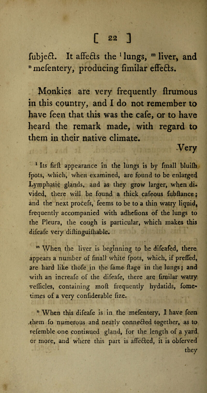 fubjeft. It affe6ls the 1 lungs, m liver, and n mefentery, producing fimilar effe£is. Monkies are very frequently ftrumous in this country, and I do not remember to have feen that this was the cafe, or to have heard the remark made, with regard to them in their native climate. .Very 1 Its firfl appearance in the lungs is by fmall bluifh fpots, which, when examined, are found to be enlarged Lymphatic glands, and as they grow larger, when du vided, there will be found a thick cafeous fubftance; and the next procefs, feems to be to a thin watry liquid, frequently accompanied with adhefions of the lungs to the Pleura, the cough is particular, which makes this difeafe very diltinguilhable. * i ?. ( ’ t m When the liver is beginning to be difeafed, there appears a number of fmall white fpots, which, if prefled, are hard like thofe in the fame ftage in the lungs; and with an increafe of the difeafe, there are fimilar watry veflicles, containing molt frequently hydatids, fome» times of a very confiderable fize. n When this difeafe is in the mefentery, I have feen .them fo numerous and nearly conne&ed together, as to refemble one continued gland, for the length of a yard or more, and where this part is affe£ted, it is obferved they