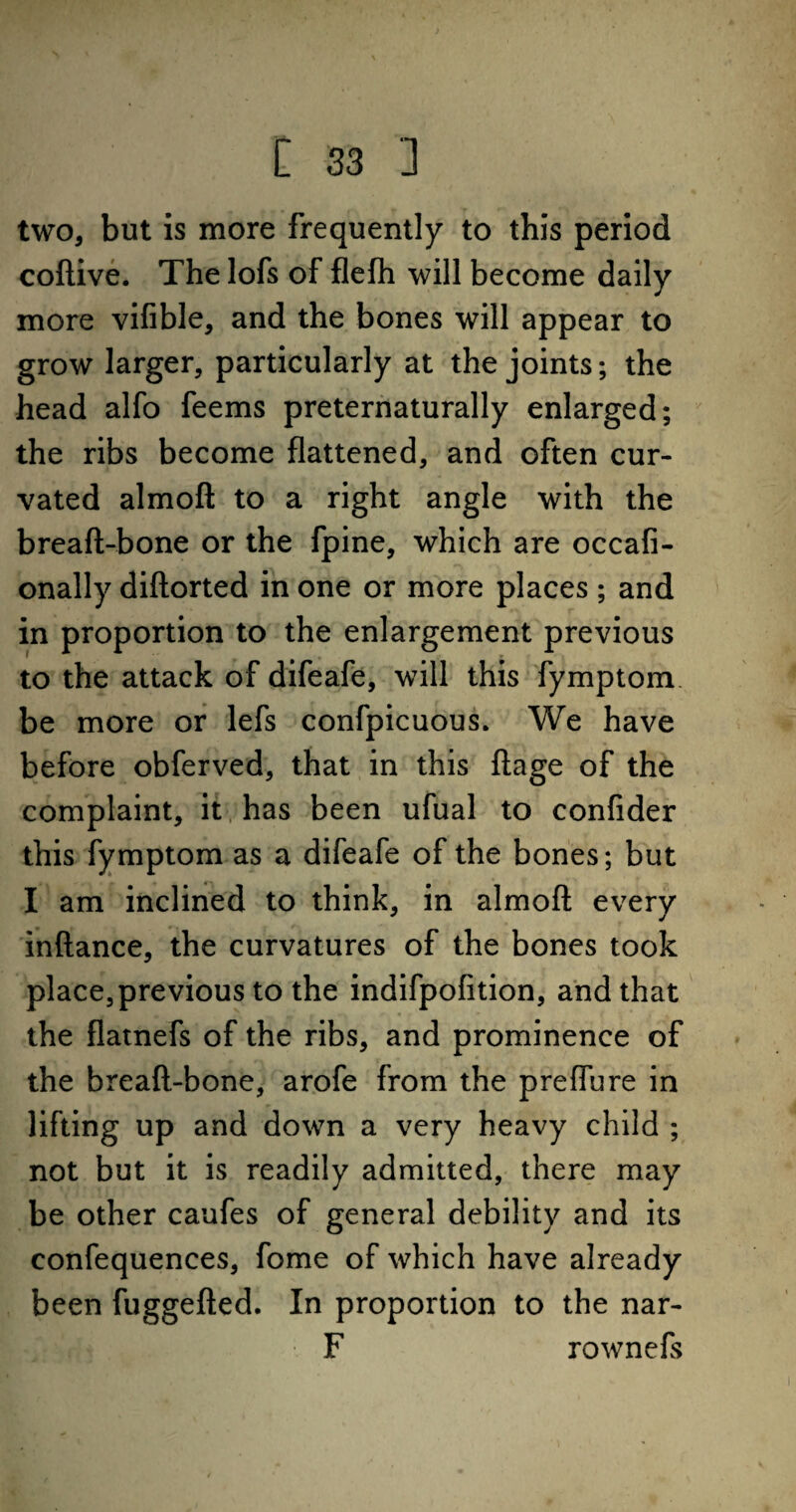 two, but is more frequently to this period coftive. The lofs of flefh will become daily more vifible, and the bones will appear to grow larger, particularly at the joints; the head alfo feems preternaturally enlarged; the ribs become flattened, and often cur- vated almoft to a right angle with the breaft-bone or the fpine, which are occafi- onally diftorted in one or more places ; and in proportion to the enlargement previous to the attack of difeafe, will this fymptom be more or lefs confpicuous. We have before obferved, that in this ftage of the complaint, it has been ufual to confider this fymptom as a difeafe of the bones; but I am inclined to think, in almoft every inftance, the curvatures of the bones took place, previous to the indifpofition, and that the flatnefs of the ribs, and prominence of the breaft-bone, arofe from the p re flu re in lifting up and down a very heavy child ; not but it is readily admitted, there may be other caufes of general debility and its confequences, fome of which have already been fuggefted. In proportion to the nar- F rownefs