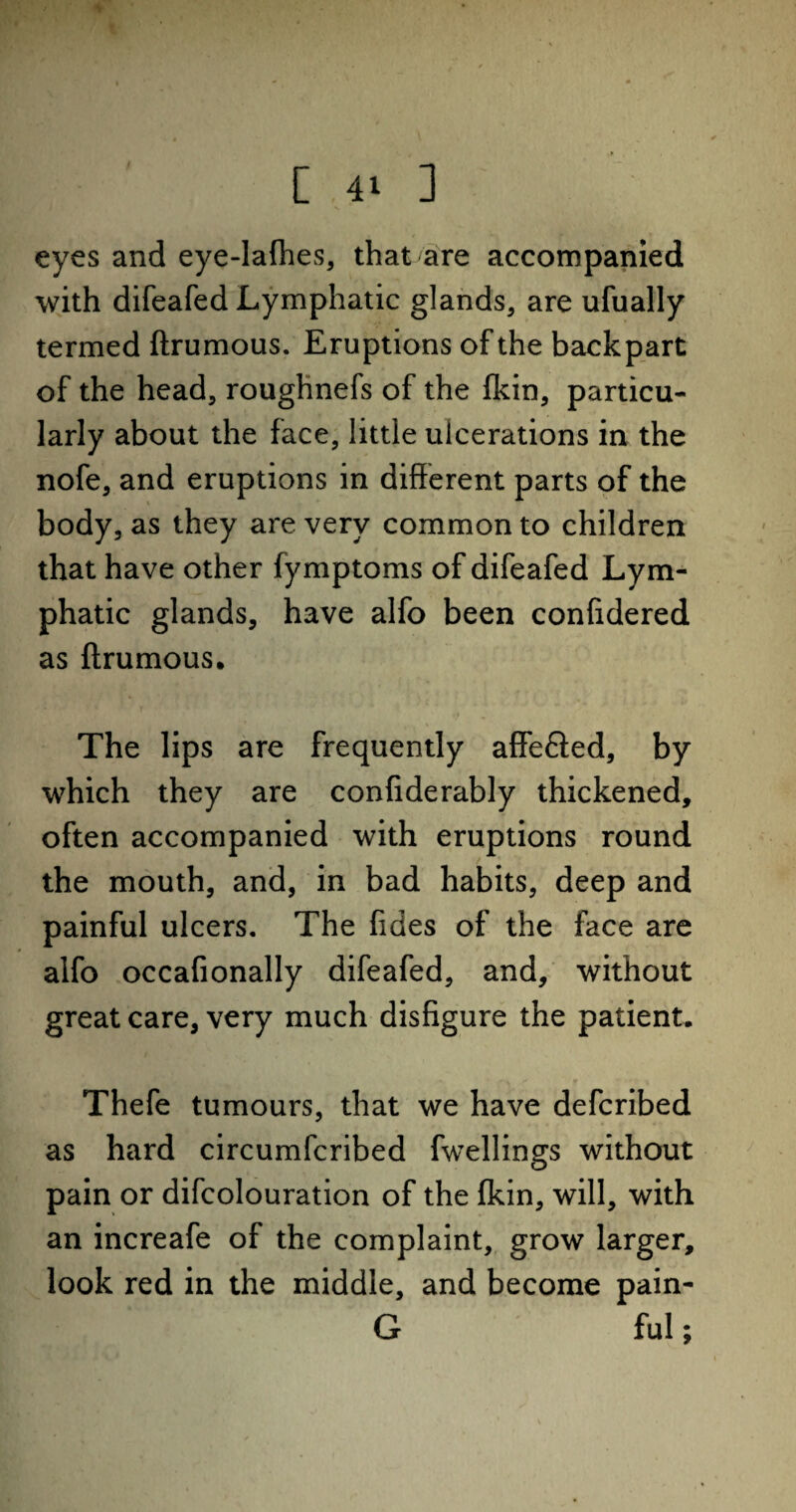 eyes and eye-lafhes, that are accompanied with difeafed Lymphatic glands, are ufually termed ftrumous. Eruptions of the backpart of the head, roughnefs of the fkin, particu¬ larly about the face, little ulcerations in the nofe, and eruptions in different parts of the body, as they are very common to children that have other fymptoms of difeafed Lym¬ phatic glands, have alfo been confidered as ftrumous. The lips are frequently affefied, by which they are confiderably thickened, often accompanied with eruptions round the mouth, and, in bad habits, deep and painful ulcers. The fides of the face are alfo occafionally difeafed, and, without great care, very much disfigure the patient. Thefe tumours, that we have defcribed as hard circumfcribed fwellings without pain or difcolouration of the fkin, will, with an increafe of the complaint, grow larger, look red in the middle, and become pain- G ful;