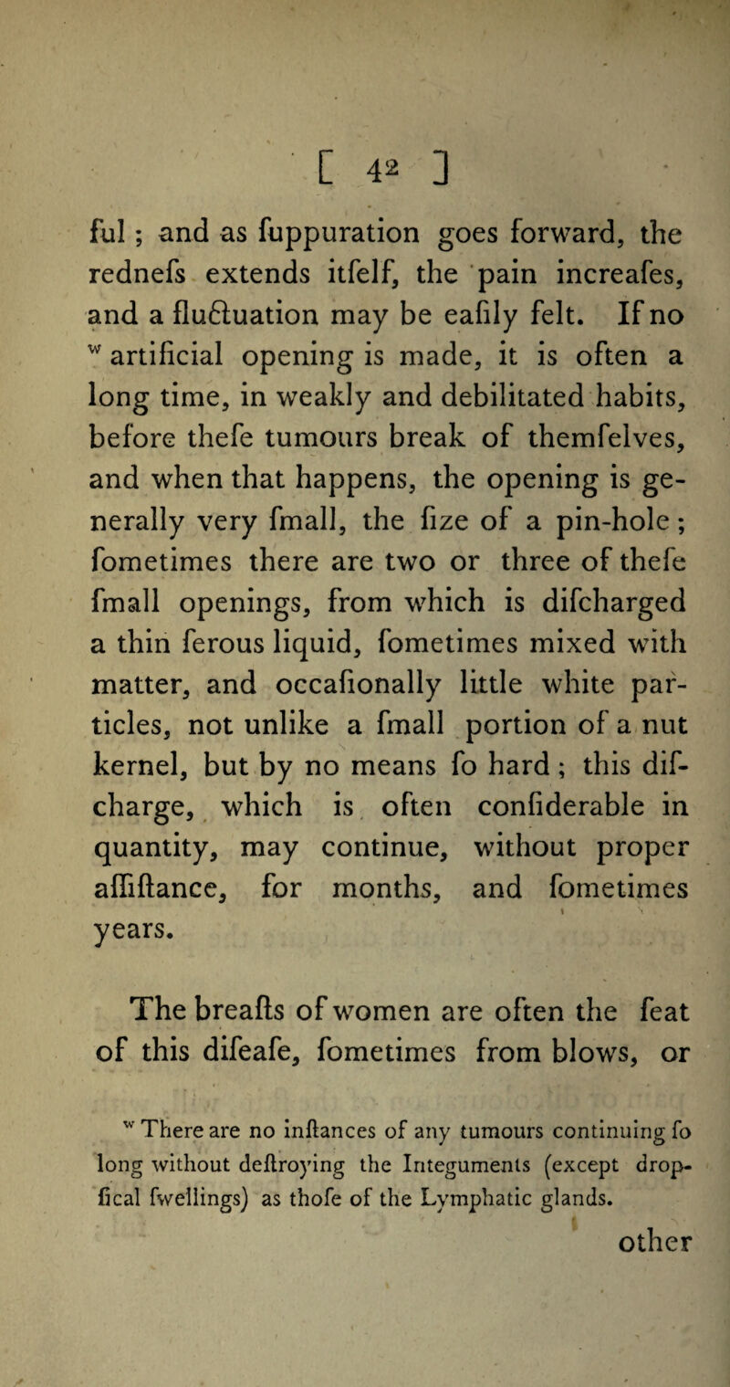 [ 4* ] ful; and as fuppuration goes forward, the rednefs extends itfelf, the pain increafes, and a flu&uation may be eafily felt. If no w artificial opening is made, it is often a long time, in weakly and debilitated habits, before thefe tumours break of themfelves, and when that happens, the opening is ge¬ nerally very fmall, the fize of a pin-hole; fometimes there are two or three of thefe fmall openings, from which is difcharged a thin ferous liquid, fometimes mixed with matter, and occafionally little white par¬ ticles, not unlike a fmall portion of a nut kernel, but by no means fo hard; this dif- charge, which is often confiderable in quantity, may continue, without proper affiftance, for months, and fometimes i \ years. L * The breafts of women are often the feat of this difeafe, fometimes from blows, or * f i ' v * ■ w There are no inftances of any tumours continuing fo long without deftroying the Integuments (except drop- fical fwellings) as thofe of the Lymphatic glands. I other