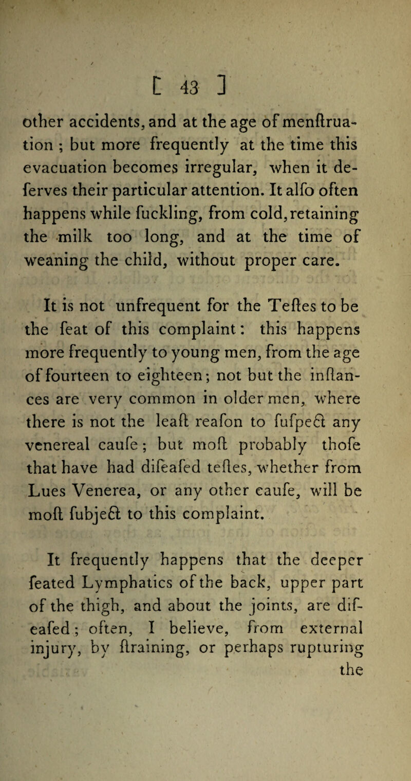 > [ 43 3 other accidents, and at the age of menftrua- tion ; but more frequently at the time this evacuation becomes irregular, when it de- ferves their particular attention. It alfo often happens while fuckling, from cold, retaining the milk too long, and at the time of weaning the child, without proper care. It is not unfrequent for the Tedes to be the feat of this complaint: this happens more frequently to young men, from the age of fourteen to eighteen; not but the indan- ces are very common in older men, where there is not the leaft reafon to fufpefl any venereal caufe; but mod probably thofe that have had dileafed tedes, whether from Lues Venerea, or any other caufe, will be mod fubjeft to this complaint. It frequently happens that the deeper feated Lymphatics of the back, upper part of the thigh, and about the joints, are dif- eafed; often, I believe, from external injury, by draining, or perhaps rupturing the