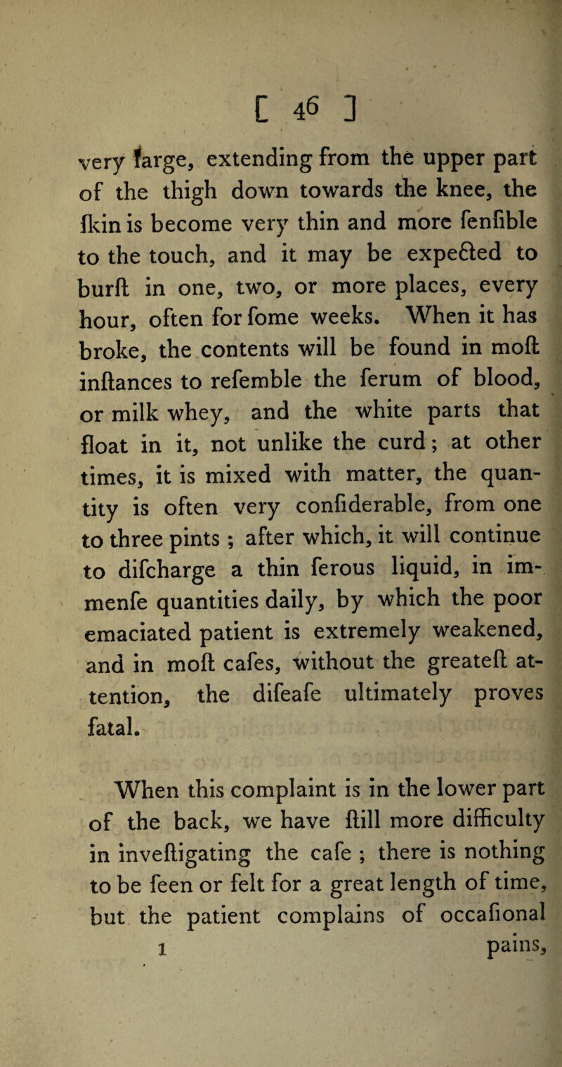 very farge, extending from the upper part of the thigh down towards the knee, the fkin is become very thin and more fenfible to the touch, and it may be expe&ed to burft in one, two, or more places, every hour, often for fome weeks. When it has broke, the contents will be found in mod inftances to refemble the ferum of blood, or milk whey, and the white parts that float in it, not unlike the curd; at other times, it is mixed with matter, the quan¬ tity is often very confiderable, from one to three pints ; after which, it will continue to difcharge a thin ferous liquid, in im- menfe quantities daily, by which the poor emaciated patient is extremely weakened, and in mod cafes, without the greateft at¬ tention, the difeafe ultimately proves fatal. When this complaint is in the lower part of the back, we have ftill more difficulty in inveftigating the cafe ; there is nothing to be feen or felt for a great length of time, but the patient complains of occafional i pains.