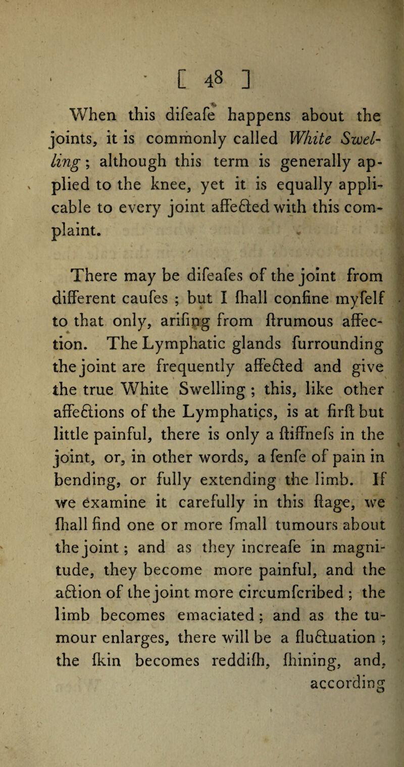 When this difeafe happens about the joints, it is commonly called White Swel¬ ling ; although this term is generally ap- , plied to the knee, yet it is equally appli¬ cable to every joint affefted with this com¬ plaint. > There may be difeafes of the joint from different caufes ; but I fhall confine myfelf to that only, arifing from ftrumous affec¬ tion. The Lymphatic glands furrounding the joint are frequently affefled and give the true White Swelling ; this, like other affe&ions of the Lymphatics, is at firfl but little painful, there is only a ftiffnefs in the joint, or, in other words, a fenfe of pain in bending, or fully extending the limb. If we examine it carefully in this ftage, we fhall find one or more fmall tumours about the joint; and as they increafe in magni¬ tude, they become more painful, and the aftion of the joint more circumfcribed ; the limb becomes emaciated ; and as the tu¬ mour enlarges, there will be a fluftuation ; the fkin becomes reddifh, fhining, and, according 1