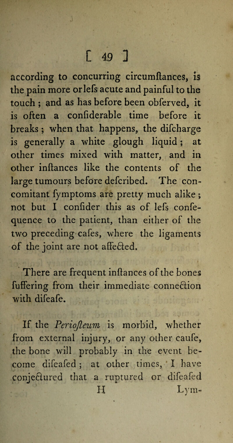 according to concurring circumftances, is the pain more orlefs acute and painful to the touch ; and as has before been obferved, it is often a confiderable time before it breaks ; when that happens, the difcharge is generally a white glough liquid; at other times mixed with matter, and in * » other inftances like the contents of the large tumours before defcribed. The con¬ comitant fymptoms are pretty much alike; not but I confider this as of lefs confe- quence to the patient, than either of the two preceding cafes, where the ligaments of the joint are not affe&ed. There are frequent inftances of the bones fuffering from their immediate connexion with difeafe. ' If the Periojleum is morbid, whether from external injury, or any olher caufe, the bone will probably in the event be¬ come difeafed; at other times, I have Conjeftured that a ruptured or difeafed H Lym-