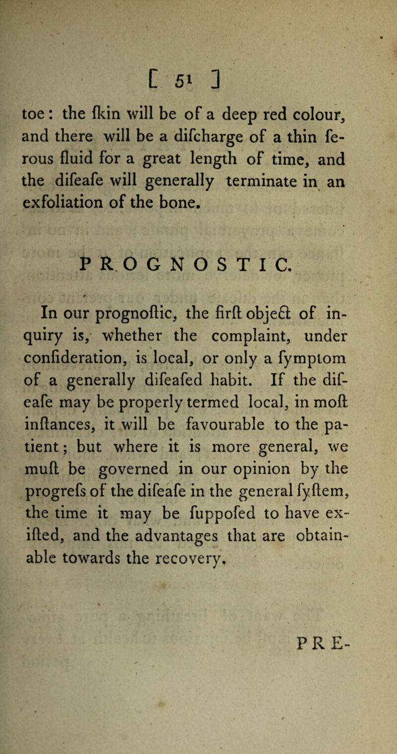 toe: the fkin will be of a deep red colour, and there will be a difcharge of a thin fe- rous fluid for a great length of time, and the difeafe will generally terminate in an exfoliation of the bone. PROGNOSTIC. * In our prognoftic, the firft obje£l of in¬ quiry is, whether the complaint, under confideration, is local, or only a fymptom of a generally difeafed habit. If the dif¬ eafe may be properly termed local, in mod inftances, it will be favourable to the pa¬ tient ; but where it is more general, we mud be governed in our opinion by the progrefs of the difeafe in the general fyftem, the time it may be fuppofed to have ex- ifted, and the advantages that are obtain¬ able towards the recovery. * PRE-