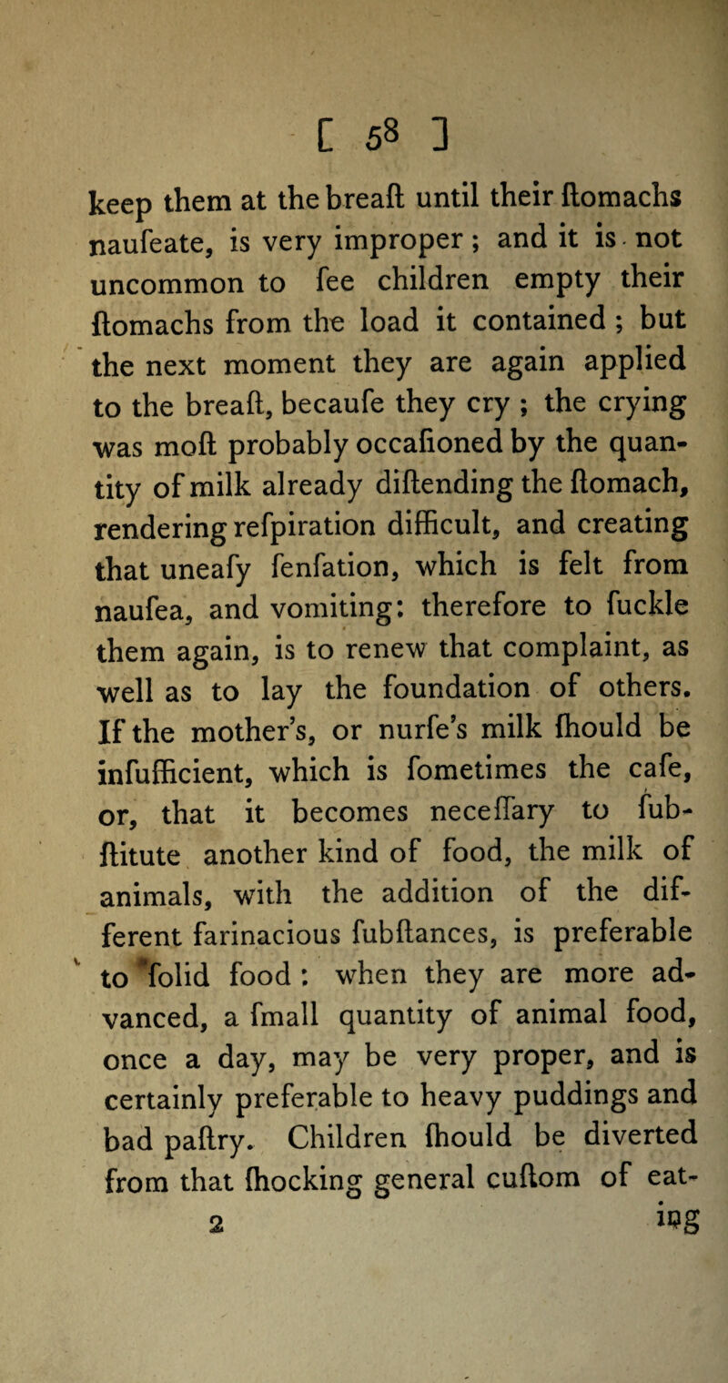keep them at the bread until their ftomachs naufeate, is very improper; and it is not uncommon to fee children empty their ftomachs from the load it contained ; but the next moment they are again applied to the bread, becaufe they cry ; the crying was moft probably occafioned by the quan¬ tity of milk already diftending the ftomach, rendering refpiration difficult, and creating that uneafy fenfation, which is felt from naufea, and vomiting: therefore to fuckle # them again, is to renew that complaint, as well as to lay the foundation of others. If the mother’s, or nurfe’s milk Ihould be infufficient, which is fometimes the cafe, or, that it becomes neceffary to fub- ftitute another kind of food, the milk of animals, with the addition of the dif¬ ferent farinacious fubftances, is preferable to ’folid food : when they are more ad¬ vanced, a fmall quantity of animal food, once a day, may be very proper, and is certainly preferable to heavy puddings and bad paftry. Children fhould be diverted from that (hocking general cuftom of eat- 2 i>?g
