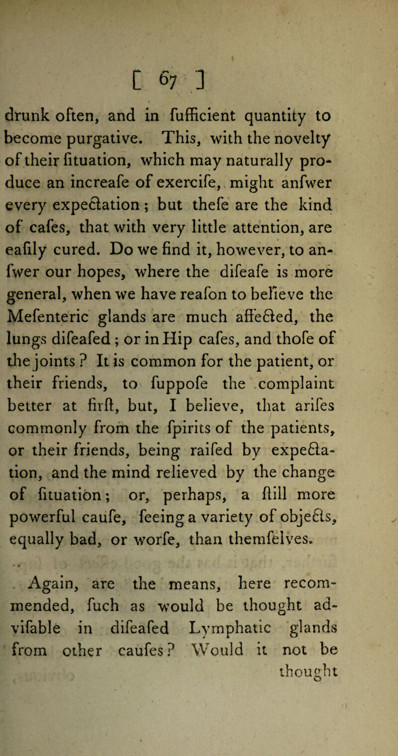 # • drunk often, and in fufficient quantity to become purgative. This, with the novelty of their fituation, which may naturally pro¬ duce an increafe of exercife,, might anfwer every expectation; but thefe are the kind of cafes, that with very little attention, are eafily cured. Do we find it, however, to an¬ fwer our hopes, where the difeafe is more general, when we have reafon to believe the lylefenteric glands are much affeHed, the lungs difeafed ; or in Hip cafes, and thofe of the joints ? It is common for the patient, or their friends, to fuppofe the complaint better at firft, but, I believe, that arifes commonly from the fpirits of the patients, or their friends, being raifed by expe£la- tion, and the mind relieved by the change of fituation; or, perhaps, a Hill more powerful caufe, feeing a variety of objects, equally bad, or worfe, than themfelves. • • Again, are the means, here recom¬ mended, fuch as would be thought ad- vifable in difeafed Lymphatic glands from other caufes? Would it not be thought o