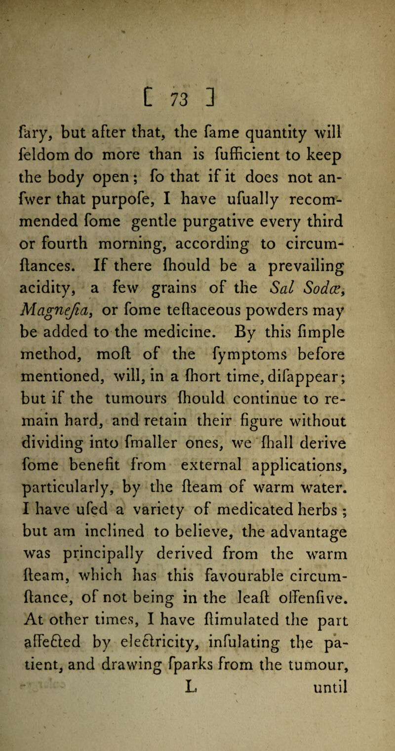 fary, but after that, the fame quantity will feldom do more than is fufficient to keep the body open; fo that if it does not an- fwer that purpofe, I have ufually recom¬ mended fome gentle purgative every third or fourth morning, according to circum- . fiances. If there fhould be a prevailing acidity, a few grains of the Sal Sodce, Magnejia, or fome teflaceous powders may be added to the medicine. By this Ample method, moil of the fymptoms before mentioned, will, in a fhort time, difappear; but if the tumours fhould continue to re¬ main hard, and retain their figure without dividing into fmaller ones, we fhall derive fome benefit from external applications, particularly, by the fleam of warm water. I have ufed a variety of medicated herbs ; but am inclined to believe, the advantage was principally derived from the warm fleam, which has this favourable circum- flance, of not being in the leafl offenfive. At other times, I have flimulated the part affefted by eleciricity, infulating the pa¬ tient, and drawing fparks from the tumour, L . until