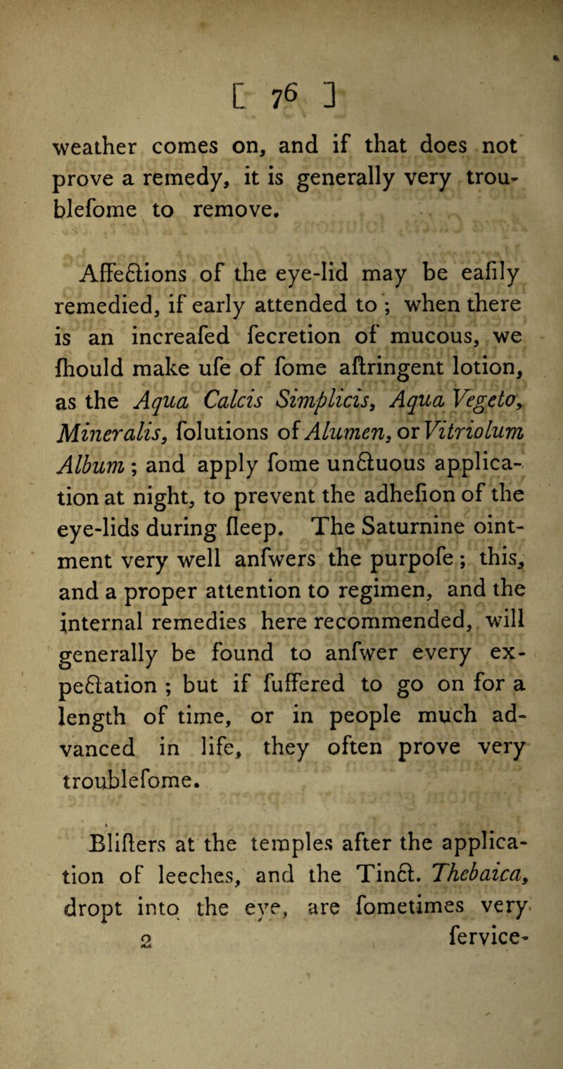 weather comes on, and if that does not prove a remedy, it is generally very trou- blefome to remove. AffeCtions of the eye-lid may be eafily remedied, if early attended to ; when there is an increafed fecretion of mucous, we (hould make ufe of fome aftringent lotion, as the Aqua Calcis Simplicis, Aqua Vegcto, Mineralis, folutions of Alumcn, or Vitriolum Album; and apply fome un&uous applica¬ tion at night, to prevent the adhefion of the eye-lids during fleep. The Saturnine oint¬ ment very well anfwers the purpofe; this, and a proper attention to regimen, and the internal remedies here recommended, will generally be found to anfwer every ex¬ pectation ; but if fuffered to go on for a length of time, or in people much ad¬ vanced in life, they often prove very troublefome. \ Blifters at the temples after the applica¬ tion of leeches, and the Tincl. Thcbaica, dropt into the eye, are fometimes very 2 fervice-