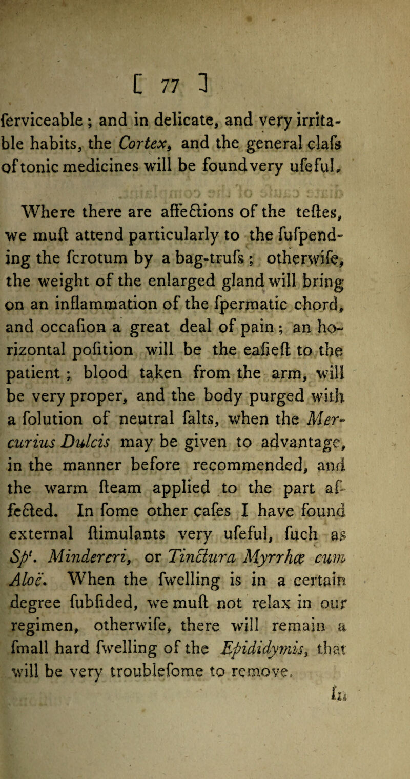 ferviceable ; and in delicate, and very irrita¬ ble habits, the Cortex, and the general clafs of tonic medicines will be found very ufefuh Where there are affe&ions of the teftes, we muft attend particularly to the fufpend- ing the fcrotum by a bag-trufs; otherwife, the weight of the enlarged gland will bring on an inflammation of the fpermatic chord, and occafion a great deal of pain ; an ho- rizontal pofition will be the ealieft to the patient ; blood taken from the arm, will be very proper, and the body purged with a folution of neutral falts, when the Mer- curius Dulcis may be given to advantage, in the manner before recommended, and the warm fleam applied to the part af fe£ied. In fome other cafes I have found external ftimulants very ufeful, fuch as SpMindereri, or Tinclura Myrrhce cum, Aloe. When the fwelling is in a certain degree fubfided, we muft not relax in our regimen, otherwife, there will remain a fmall hard fwelling of the Epididymis, that will be very troublefome to remove. KHIW ' ' in