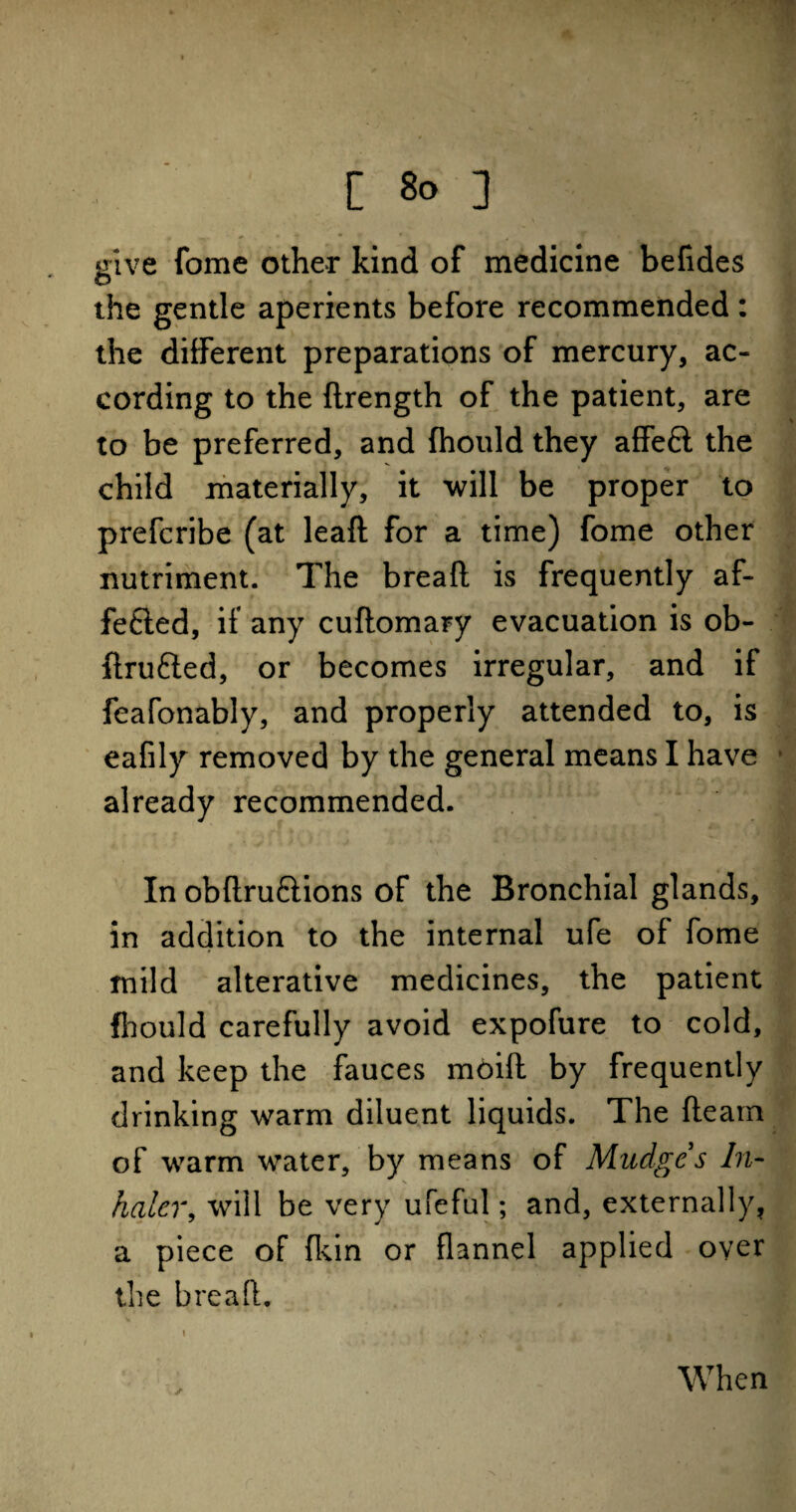 give fome other kind of medicine befides the gentle aperients before recommended : the different preparations of mercury, ac¬ cording to the flrength of the patient, are to be preferred, and (hould they affe£l the child materially, it will be proper to prefcribe (at lead for a time) fome other nutriment. The bread is frequently af- fefted, if any cudomary evacuation is ob- flrufted, or becomes irregular, and if feafonably, and properly attended to, is eafily removed by the general means I have already recommended. In obdru&ions of the Bronchial glands, in addition to the internal ufe of fome mild alterative medicines, the patient {hould carefully avoid expofure to cold, and keep the fauces moid by frequently drinking warm diluent liquids. The fleam of warm water, by means of Mudges In¬ haler, will be very ufeful; and, externally, a piece of (kin or flannel applied oyer the bread. \ ✓ When